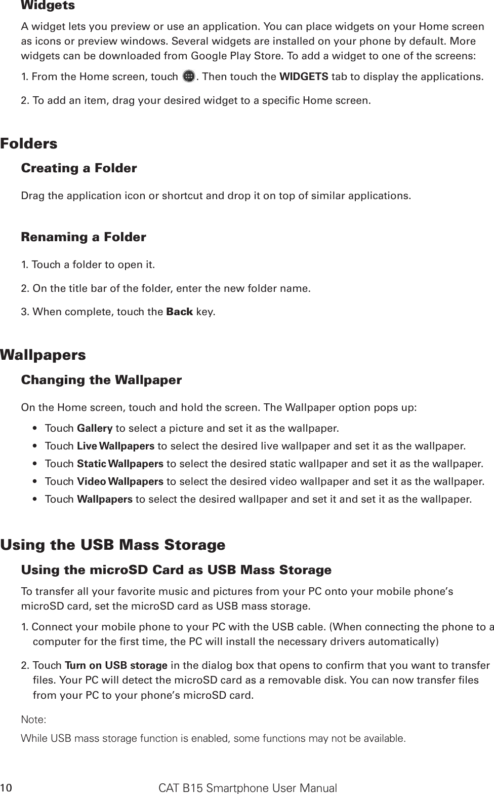 CAT B15 Smartphone User Manual10WidgetsA widget lets you preview or use an application. You can place widgets on your Home screen as icons or preview windows. Several widgets are installed on your phone by default. More widgets can be downloaded from Google Play Store. To add a widget to one of the screens:1. From the Home screen, touch  . Then touch the WIDGETS tab to display the applications.2. To add an item, drag your desired widget to a specic Home screen.FoldersCreating a FolderDrag the application icon or shortcut and drop it on top of similar applications.Renaming a Folder1. Touch a folder to open it.2. On the title bar of the folder, enter the new folder name.3. When complete, touch the Back key.WallpapersChanging the WallpaperOn the Home screen, touch and hold the screen. The Wallpaper option pops up:Touch •  Gallery to select a picture and set it as the wallpaper.Touch •  Live Wallpapers to select the desired live wallpaper and set it as the wallpaper. Touch •  Static Wallpapers to select the desired static wallpaper and set it as the wallpaper.Touch •  Video Wallpapers to select the desired video wallpaper and set it as the wallpaper.  Touch •  Wallpapers to select the desired wallpaper and set it and set it as the wallpaper.Using the USB Mass StorageUsing the microSD Card as USB Mass Storage To transfer all your favorite music and pictures from your PC onto your mobile phone’s microSD card, set the microSD card as USB mass storage.1. Connect your mobile phone to your PC with the USB cable. (When connecting the phone to a computer for the rst time, the PC will install the necessary drivers automatically)2. Touch Turn on USB storage in the dialog box that opens to conrm that you want to transfer les. Your PC will detect the microSD card as a removable disk. You can now transfer les from your PC to your phone’s microSD card.Note:While USB mass storage function is enabled, some functions may not be available.