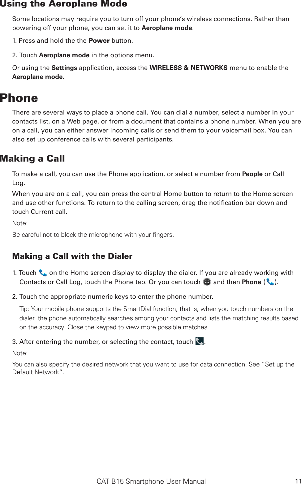 CAT B15 Smartphone User Manual 11Using the Aeroplane ModeSome locations may require you to turn off your phone’s wireless connections. Rather thanpowering off your phone, you can set it to Aeroplane mode.1. Press and hold the the Power button.2. Touch Aeroplane mode in the options menu.Or using the Settings application, access the WIRELESS &amp; NETWORKS menu to enable the Aeroplane mode.PhoneThere are several ways to place a phone call. You can dial a number, select a number in your contacts list, on a Web page, or from a document that contains a phone number. When you are on a call, you can either answer incoming calls or send them to your voicemail box. You can also set up conference calls with several participants.Making a CallTo make a call, you can use the Phone application, or select a number from People or CallLog.When you are on a call, you can press the central Home button to return to the Home screen and use other functions. To return to the calling screen, drag the notication bar down and touch Current call.Note:Be careful not to block the microphone with your fingers.Making a Call with the Dialer1. Touch   on the Home screen display to display the dialer. If you are already working with Contacts or Call Log, touch the Phone tab. Or you can touch   and then Phone ( ).2. Touch the appropriate numeric keys to enter the phone number. Tip: Your mobile phone supports the SmartDial function, that is, when you touch numbers on the dialer, the phone automatically searches among your contacts and lists the matching results based on the accuracy. Close the keypad to view more possible matches.3. After entering the number, or selecting the contact, touch  . Note:You can also specify the desired network that you want to use for data connection. See “Set up the Default Network“.