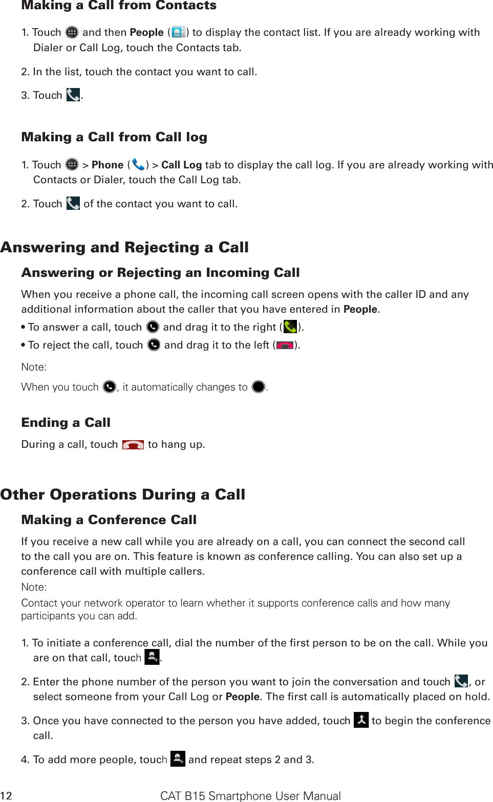 CAT B15 Smartphone User Manual12Making a Call from Contacts1. Touch   and then People ( ) to display the contact list. If you are already working with Dialer or Call Log, touch the Contacts tab.2. In the list, touch the contact you want to call.3. Touch  . Making a Call from Call log1. Touch   &gt; Phone ( ) &gt; Call Log tab to display the call log. If you are already working with Contacts or Dialer, touch the Call Log tab.2. Touch   of the contact you want to call.Answering and Rejecting a CallAnswering or Rejecting an Incoming CallWhen you receive a phone call, the incoming call screen opens with the caller ID and any additional information about the caller that you have entered in People.• To answer a call, touch   and drag it to the right ( ).• To reject the call, touch   and drag it to the left ( ).Note:When you touch , it automatically changes to .Ending a CallDuring a call, touch   to hang up.Other Operations During a CallMaking a Conference CallIf you receive a new call while you are already on a call, you can connect the second callto the call you are on. This feature is known as conference calling. You can also set up aconference call with multiple callers.Note:Contact your network operator to learn whether it supports conference calls and how many participants you can add.1. To initiate a conference call, dial the number of the rst person to be on the call. While you are on that call, touch .2. Enter the phone number of the person you want to join the conversation and touch  , or select someone from your Call Log or People. The rst call is automatically placed on hold.3. Once you have connected to the person you have added, touch   to begin the conference call.4. To add more people, touch  and repeat steps 2 and 3.