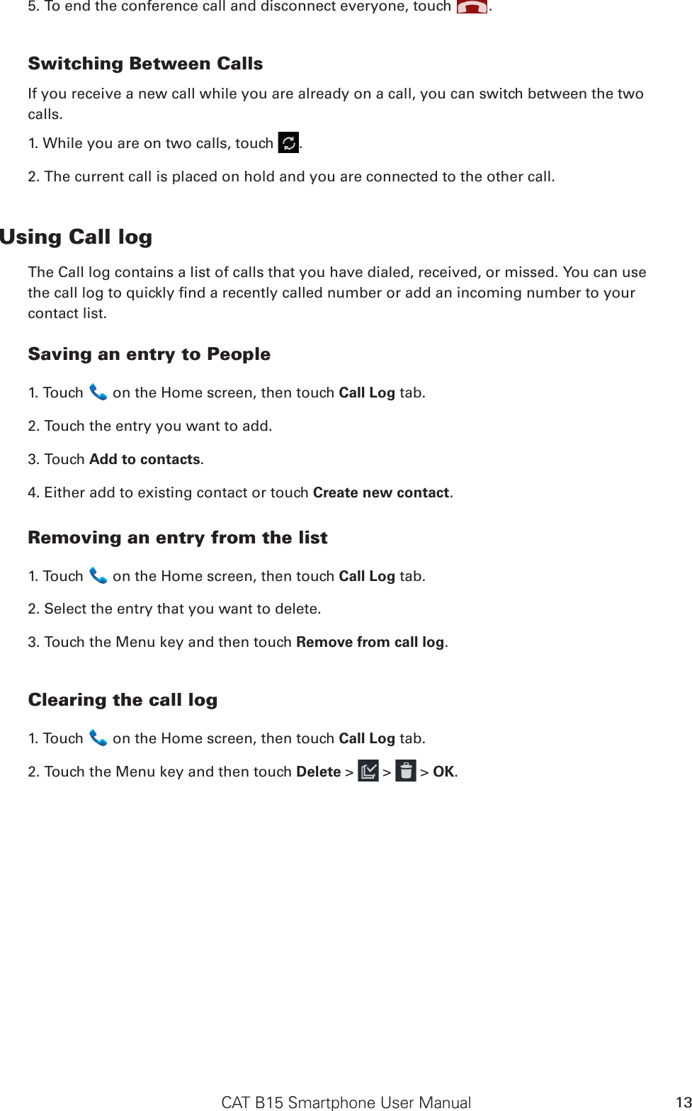 CAT B15 Smartphone User Manual 135. To end the conference call and disconnect everyone, touch  .Switching Between CallsIf you receive a new call while you are already on a call, you can switch between the twocalls.1. While you are on two calls, touch  .2. The current call is placed on hold and you are connected to the other call.Using Call logThe Call log contains a list of calls that you have dialed, received, or missed. You can usethe call log to quickly nd a recently called number or add an incoming number to yourcontact list.Saving an entry to People1. Touch   on the Home screen, then touch Call Log tab.2. Touch the entry you want to add.3. Touch Add to contacts.4. Either add to existing contact or touch Create new contact.Removing an entry from the list1. Touch   on the Home screen, then touch Call Log tab.2. Select the entry that you want to delete.3. Touch the Menu key and then touch Remove from call log.Clearing the call log1. Touch   on the Home screen, then touch Call Log tab.2. Touch the Menu key and then touch Delete &gt;   &gt;   &gt; OK.