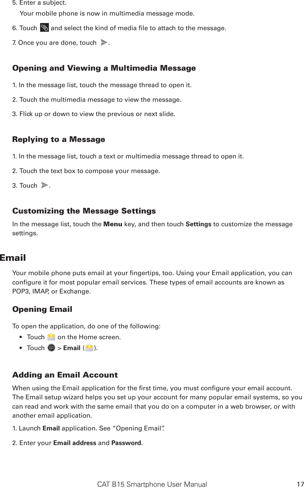 CAT B15 Smartphone User Manual 175. Enter a subject. Your mobile phone is now in multimedia message mode.6. Touch   and select the kind of media le to attach to the message.7. Once you are done, touch  .  Opening and Viewing a Multimedia Message1. In the message list, touch the message thread to open it.2. Touch the multimedia message to view the message.3. Flick up or down to view the previous or next slide.Replying to a Message1. In the message list, touch a text or multimedia message thread to open it.2. Touch the text box to compose your message.3. Touch  . Customizing the Message SettingsIn the message list, touch the Menu key, and then touch Settings to customize the message settings.EmailYour mobile phone puts email at your ngertips, too. Using your Email application, you can congure it for most popular email services. These types of email accounts are known as POP3, IMAP, or Exchange.Opening EmailTo open the application, do one of the following:Touch •   on the Home screen. Touch •   &gt; Email ( ).Adding an Email AccountWhen using the Email application for the rst time, you must congure your email account. The Email setup wizard helps you set up your account for many popular email systems, so you can read and work with the same email that you do on a computer in a web browser, or with another email application.1. Launch Email application. See “Opening Email”.2. Enter your Email address and Password. 
