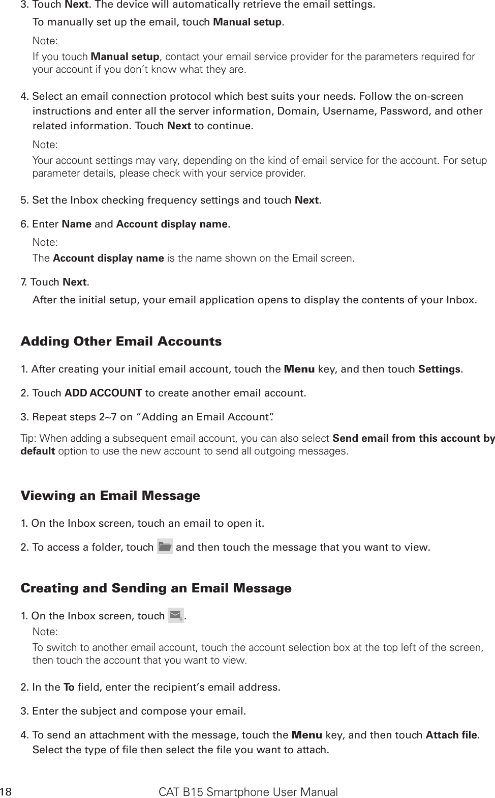 CAT B15 Smartphone User Manual183. Touch Next. The device will automatically retrieve the email settings.To manually set up the email, touch Manual setup. Note: If you touch Manual setup, contact your email service provider for the parameters required for your account if you don’t know what they are.4. Select an email connection protocol which best suits your needs. Follow the on-screen instructions and enter all the server information, Domain, Username, Password, and other related information. Touch Next to continue.Note: Your account settings may vary, depending on the kind of email service for the account. For setup parameter details, please check with your service provider.5. Set the Inbox checking frequency settings and touch Next. 6. Enter Name and Account display name.Note: The Account display name is the name shown on the Email screen.7. Touch Next.After the initial setup, your email application opens to display the contents of your Inbox.Adding Other Email Accounts1. After creating your initial email account, touch the Menu key, and then touch Settings.2. Touch ADD ACCOUNT to create another email account. 3. Repeat steps 2~7 on “Adding an Email Account”.Tip: When adding a subsequent email account, you can also select Send email from this account by default option to use the new account to send all outgoing messages.Viewing an Email Message1. On the Inbox screen, touch an email to open it.2. To access a folder, touch   and then touch the message that you want to view.Creating and Sending an Email Message1. On the Inbox screen, touch  .Note: To switch to another email account, touch the account selection box at the top left of the screen, then touch the account that you want to view.2. In the To  eld, enter the recipient’s email address.3. Enter the subject and compose your email. 4. To send an attachment with the message, touch the Menu key, and then touch Attach ﬁle. Select the type of le then select the le you want to attach.