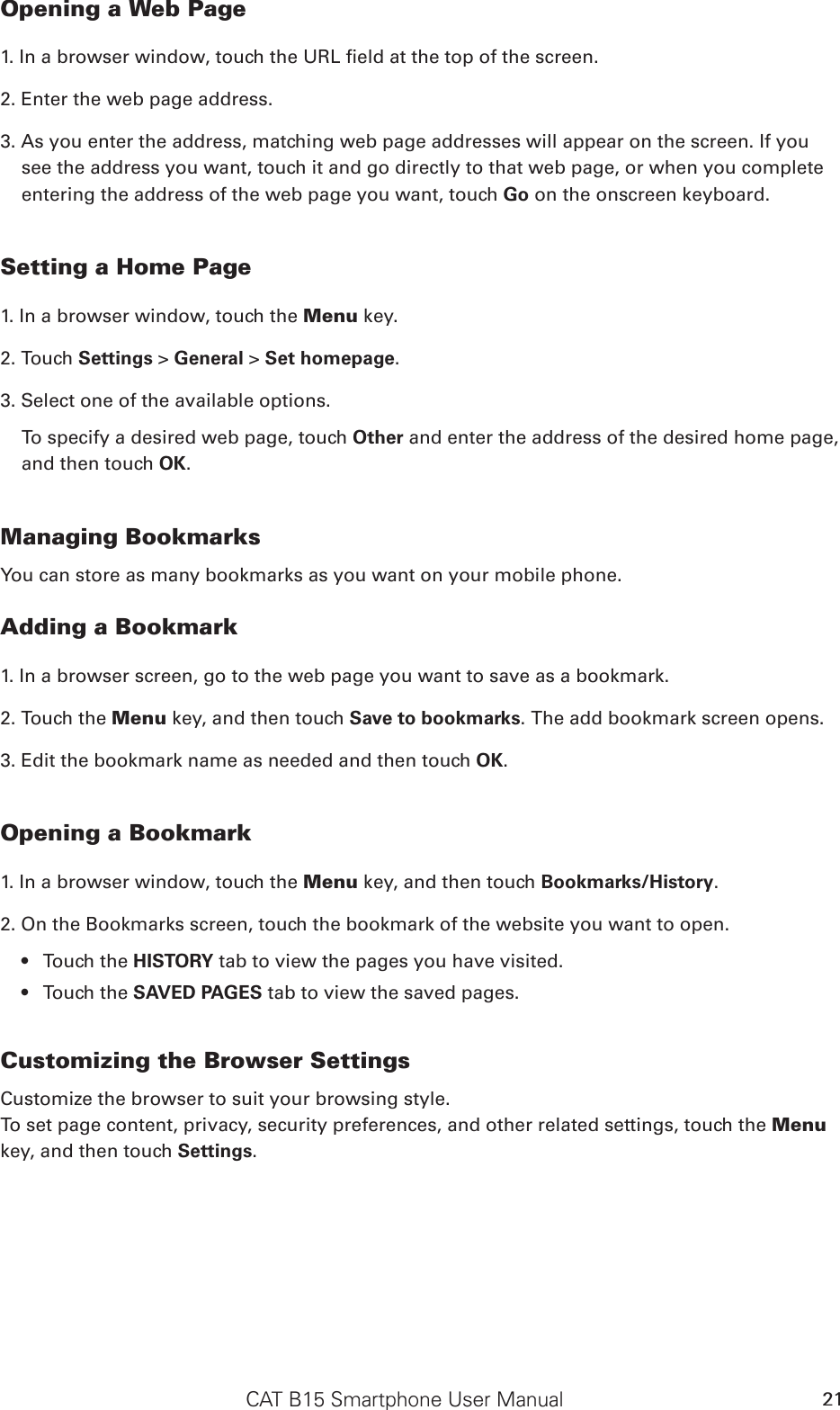 CAT B15 Smartphone User Manual 21Opening a Web Page1. In a browser window, touch the URL eld at the top of the screen.2. Enter the web page address.3. As you enter the address, matching web page addresses will appear on the screen. If you see the address you want, touch it and go directly to that web page, or when you complete entering the address of the web page you want, touch Go on the onscreen keyboard.Setting a Home Page1. In a browser window, touch the Menu key.2. Touch Settings &gt; General &gt; Set homepage.3. Select one of the available options. To specify a desired web page, touch Other and enter the address of the desired home page, and then touch OK. Managing BookmarksYou can store as many bookmarks as you want on your mobile phone.Adding a Bookmark1. In a browser screen, go to the web page you want to save as a bookmark.2. Touch the Menu key, and then touch Save to bookmarks. The add bookmark screen opens.3. Edit the bookmark name as needed and then touch OK.Opening a Bookmark1. In a browser window, touch the Menu key, and then touch Bookmarks/History. 2. On the Bookmarks screen, touch the bookmark of the website you want to open. Touch the •  HISTORY tab to view the pages you have visited. Touch the •  SAVED PAGES tab to view the saved pages.Customizing the Browser SettingsCustomize the browser to suit your browsing style. To set page content, privacy, security preferences, and other related settings, touch the Menu key, and then touch Settings.