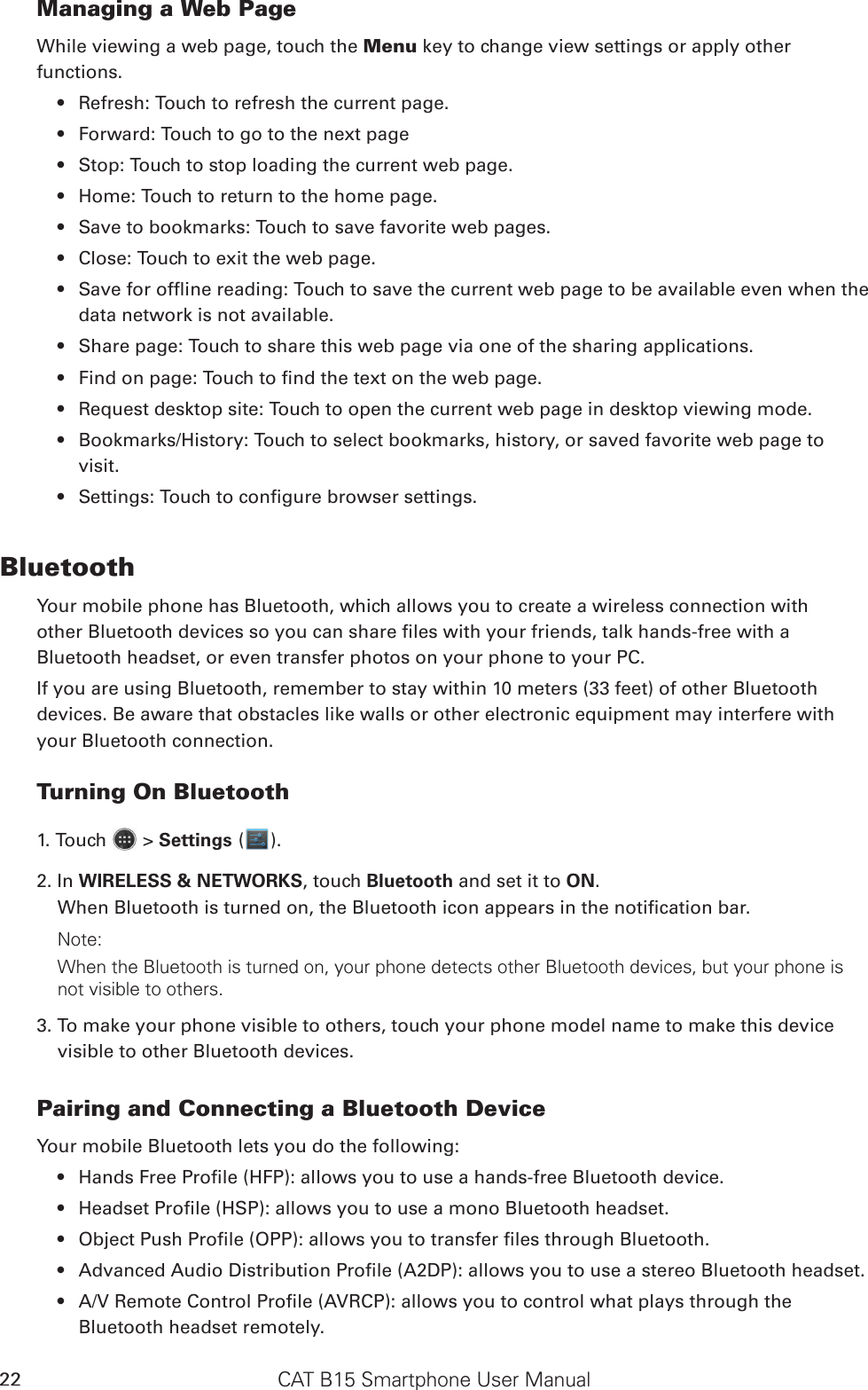 CAT B15 Smartphone User Manual22Managing a Web PageWhile viewing a web page, touch the Menu key to change view settings or apply other functions.Refresh: Touch to refresh the current page.• Forward: Touch to go to the next page• Stop: Touch to stop loading the current web page.• Home: Touch to return to the home page.• Save to bookmarks: Touch to save favorite web pages.• Close: Touch to exit the web page.• Save for ofine reading: Touch to save the current web page to be available even when the • data network is not available.Share page: Touch to share this web page via one of the sharing applications.• Find on page: Touch to nd the text on the web page.• Request desktop site: Touch to open the current web page in desktop viewing mode.• Bookmarks/History: Touch to select bookmarks, history, or saved favorite web page to • visit.Settings: Touch to congure browser settings.• BluetoothYour mobile phone has Bluetooth, which allows you to create a wireless connection withother Bluetooth devices so you can share les with your friends, talk hands-free with aBluetooth headset, or even transfer photos on your phone to your PC.If you are using Bluetooth, remember to stay within 10 meters (33 feet) of other Bluetoothdevices. Be aware that obstacles like walls or other electronic equipment may interfere withyour Bluetooth connection.Turning On Bluetooth1. Touch   &gt; Settings ( ).2. In WIRELESS &amp; NETWORKS, touch Bluetooth and set it to ON.When Bluetooth is turned on, the Bluetooth icon appears in the notication bar.Note:When the Bluetooth is turned on, your phone detects other Bluetooth devices, but your phone is not visible to others. 3. To make your phone visible to others, touch your phone model name to make this device visible to other Bluetooth devices.Pairing and Connecting a Bluetooth DeviceYour mobile Bluetooth lets you do the following:Hands Free Prole (HFP): allows you to use a hands-free Bluetooth device.• Headset Prole (HSP): allows you to use a mono Bluetooth headset.• Object Push Prole (OPP): allows you to transfer les through Bluetooth.• Advanced Audio Distribution Prole (A2DP): allows you to use a stereo Bluetooth headset.• A/V Remote Control Prole (AVRCP): allows you to control what plays through the • Bluetooth headset remotely.