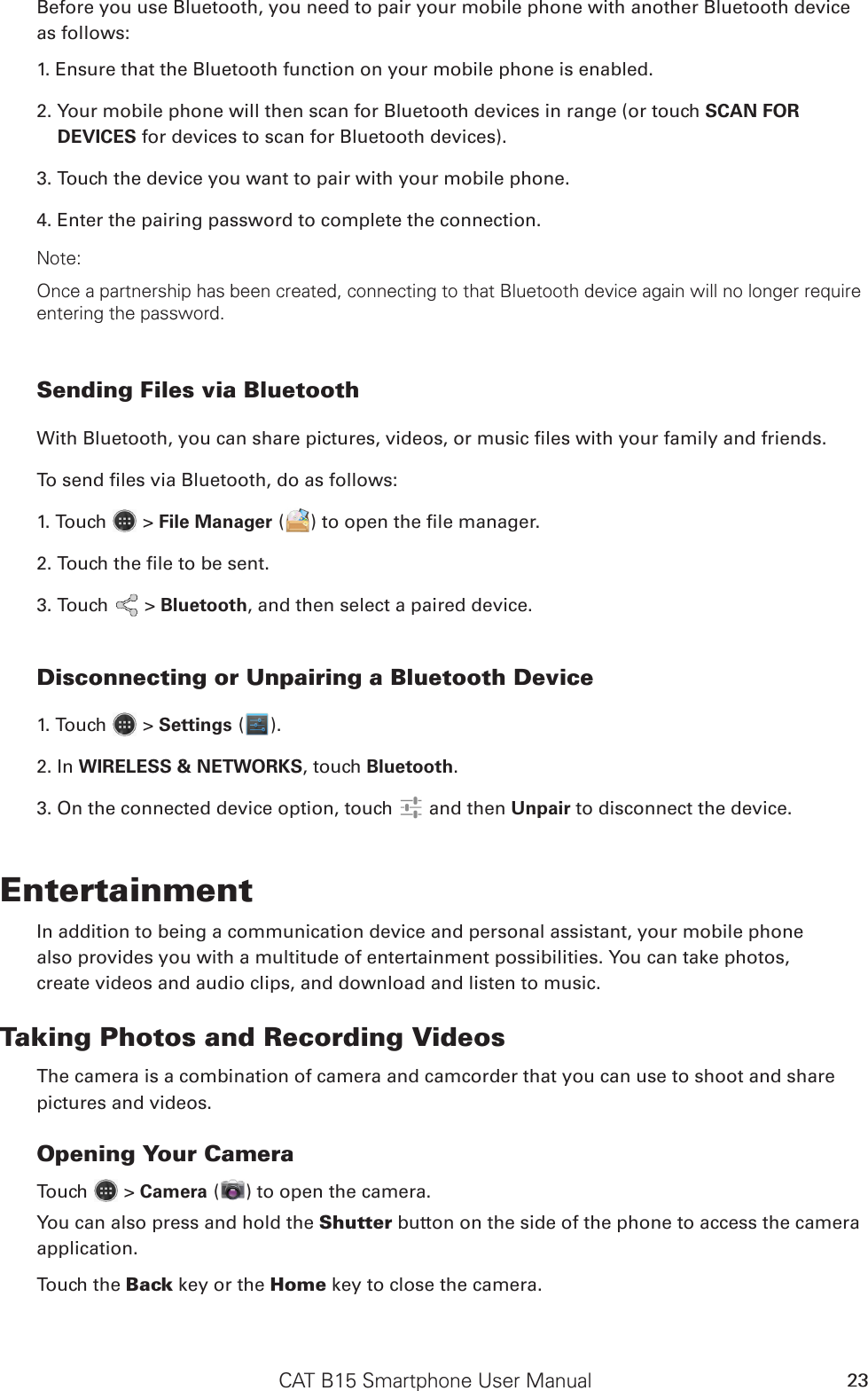 CAT B15 Smartphone User Manual 23Before you use Bluetooth, you need to pair your mobile phone with another Bluetooth device as follows:1. Ensure that the Bluetooth function on your mobile phone is enabled.2. Your mobile phone will then scan for Bluetooth devices in range (or touch SCAN FOR DEVICES for devices to scan for Bluetooth devices).3. Touch the device you want to pair with your mobile phone.4. Enter the pairing password to complete the connection.Note:Once a partnership has been created, connecting to that Bluetooth device again will no longer require entering the password.Sending Files via BluetoothWith Bluetooth, you can share pictures, videos, or music les with your family and friends.To send les via Bluetooth, do as follows:1. Touch   &gt; File Manager ( ) to open the le manager.2. Touch the le to be sent.3. Touch   &gt; Bluetooth, and then select a paired device.Disconnecting or Unpairing a Bluetooth Device1. Touch   &gt; Settings ( ).2. In WIRELESS &amp; NETWORKS, touch Bluetooth.3. On the connected device option, touch   and then Unpair to disconnect the device.EntertainmentIn addition to being a communication device and personal assistant, your mobile phonealso provides you with a multitude of entertainment possibilities. You can take photos,create videos and audio clips, and download and listen to music.Taking Photos and Recording VideosThe camera is a combination of camera and camcorder that you can use to shoot and sharepictures and videos.Opening Your CameraTouch   &gt; Camera ( ) to open the camera. You can also press and hold the Shutter button on the side of the phone to access the camera application.Touch the Back key or the Home key to close the camera.