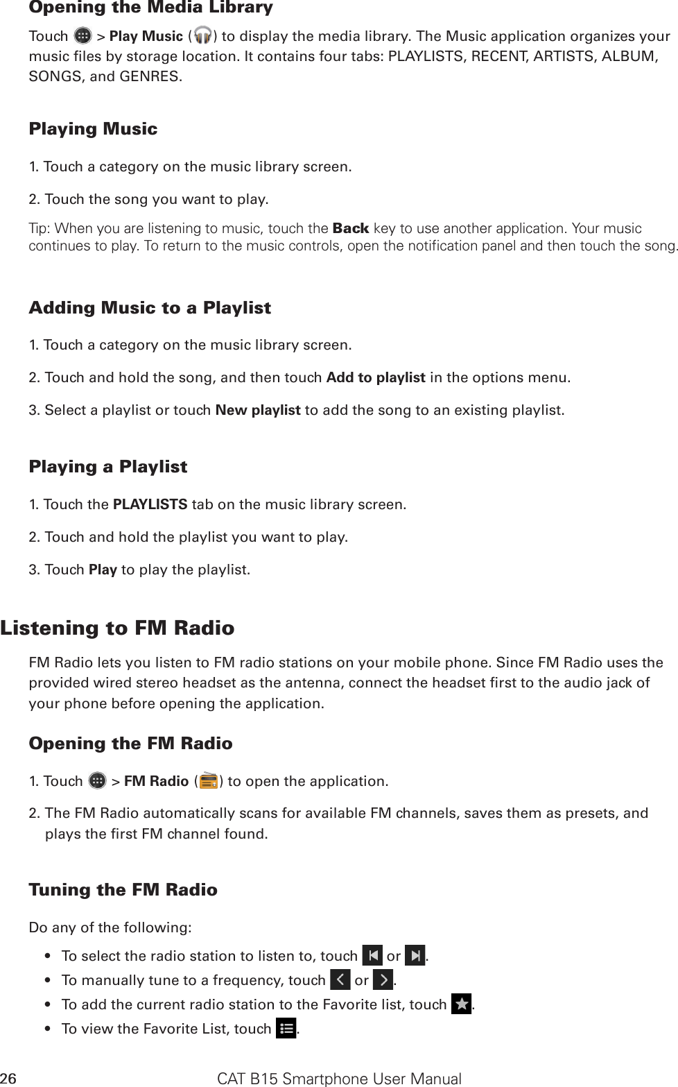 CAT B15 Smartphone User Manual26Opening the Media LibraryTouch   &gt; Play Music ( ) to display the media library. The Music application organizes your music les by storage location. It contains four tabs: PLAYLISTS, RECENT, ARTISTS, ALBUM, SONGS, and GENRES.Playing Music1. Touch a category on the music library screen.2. Touch the song you want to play.Tip: When you are listening to music, touch the Back key to use another application. Your music continues to play. To return to the music controls, open the notification panel and then touch the song.Adding Music to a Playlist1. Touch a category on the music library screen.2. Touch and hold the song, and then touch Add to playlist in the options menu.3. Select a playlist or touch New playlist to add the song to an existing playlist.Playing a Playlist1. Touch the PLAYLISTS tab on the music library screen.2. Touch and hold the playlist you want to play.3. Touch Play to play the playlist.Listening to FM RadioFM Radio lets you listen to FM radio stations on your mobile phone. Since FM Radio uses the provided wired stereo headset as the antenna, connect the headset rst to the audio jack of your phone before opening the application.Opening the FM Radio1. Touch   &gt; FM Radio ( ) to open the application.2. The FM Radio automatically scans for available FM channels, saves them as presets, and plays the rst FM channel found.Tuning the FM RadioDo any of the following:To select the radio station to listen to, touch •   or  .To manually tune to a frequency, touch •   or  .To add the current radio station to the Favorite list, touch •  .To view the Favorite List, touch •  .