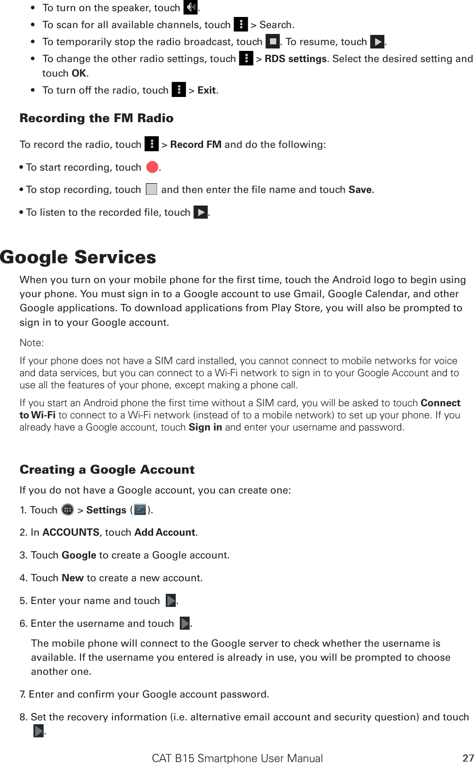 CAT B15 Smartphone User Manual 27To turn on the speaker, touch •  .To scan for all available channels, touch •   &gt; Search.To temporarily stop the radio broadcast, touch •  . To resume, touch  .To change the other radio settings, touch •   &gt; RDS settings. Select the desired setting and touch OK.To turn off the radio, touch •   &gt; Exit. Recording the FM RadioTo record the radio, touch   &gt; Record FM and do the following:• To start recording, touch  .• To stop recording, touch   and then enter the le name and touch Save.• To listen to the recorded le, touch  .Google ServicesWhen you turn on your mobile phone for the rst time, touch the Android logo to begin using your phone. You must sign in to a Google account to use Gmail, Google Calendar, and other Google applications. To download applications from Play Store, you will also be prompted to sign in to your Google account.Note:If your phone does not have a SIM card installed, you cannot connect to mobile networks for voice and data services, but you can connect to a Wi-Fi network to sign in to your Google Account and to use all the features of your phone, except making a phone call.If you start an Android phone the first time without a SIM card, you will be asked to touch Connect to Wi-Fi to connect to a Wi-Fi network (instead of to a mobile network) to set up your phone. If you already have a Google account, touch Sign in and enter your username and password.Creating a Google AccountIf you do not have a Google account, you can create one:1. Touch   &gt; Settings ( ).2. In ACCOUNTS, touch Add Account.3. Touch Google to create a Google account.4. Touch New to create a new account.5. Enter your name and touch  .6. Enter the username and touch  .The mobile phone will connect to the Google server to check whether the username is available. If the username you entered is already in use, you will be prompted to choose another one.7. Enter and conrm your Google account password.8. Set the recovery information (i.e. alternative email account and security question) and touch .