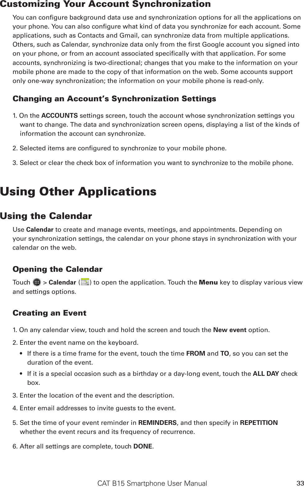 CAT B15 Smartphone User Manual 33Customizing Your Account SynchronizationYou can congure background data use and synchronization options for all the applications on your phone. You can also congure what kind of data you synchronize for each account. Some applications, such as Contacts and Gmail, can synchronize data from multiple applications. Others, such as Calendar, synchronize data only from the rst Google account you signed into on your phone, or from an account associated specically with that application. For some accounts, synchronizing is two-directional; changes that you make to the information on your mobile phone are made to the copy of that information on the web. Some accounts support only one-way synchronization; the information on your mobile phone is read-only.Changing an Account’s Synchronization Settings1. On the ACCOUNTS settings screen, touch the account whose synchronization settings you want to change. The data and synchronization screen opens, displaying a list of the kinds of information the account can synchronize.2. Selected items are congured to synchronize to your mobile phone.3. Select or clear the check box of information you want to synchronize to the mobile phone.Using Other ApplicationsUsing the CalendarUse Calendar to create and manage events, meetings, and appointments. Depending on your synchronization settings, the calendar on your phone stays in synchronization with your calendar on the web.Opening the CalendarTouch   &gt; Calendar ( ) to open the application. Touch the Menu key to display various view and settings options.Creating an Event1. On any calendar view, touch and hold the screen and touch the New event option.2. Enter the event name on the keyboard.If there is a time frame for the event, touch the time •  FROM and TO, so you can set the duration of the event.If it is a special occasion such as a birthday or a day-long event, touch the •  ALL DAY check box.3. Enter the location of the event and the description.4. Enter email addresses to invite guests to the event.5. Set the time of your event reminder in REMINDERS, and then specify in REPETITION whether the event recurs and its frequency of recurrence.6. After all settings are complete, touch DONE.