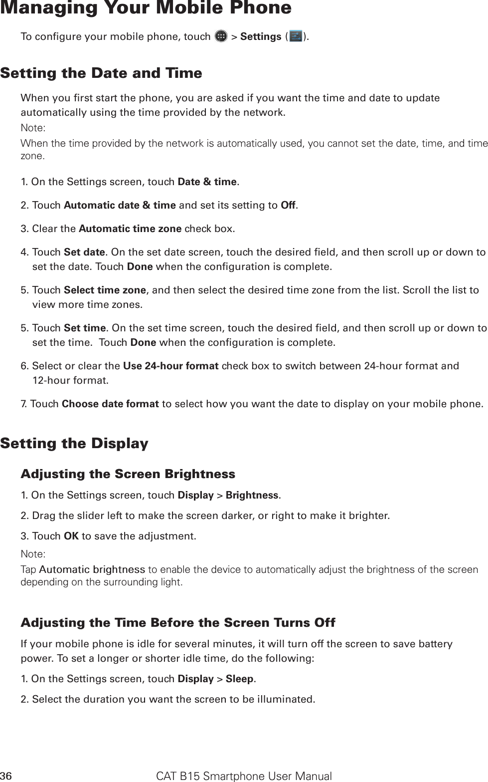 CAT B15 Smartphone User Manual36Managing Your Mobile PhoneTo congure your mobile phone, touch   &gt; Settings ( ).Setting the Date and TimeWhen you rst start the phone, you are asked if you want the time and date to update automatically using the time provided by the network.Note:When the time provided by the network is automatically used, you cannot set the date, time, and time zone.1. On the Settings screen, touch Date &amp; time.2. Touch Automatic date &amp; time and set its setting to Off. 3. Clear the Automatic time zone check box.4. Touch Set date. On the set date screen, touch the desired eld, and then scroll up or down to set the date. Touch Done when the conguration is complete.5. Touch Select time zone, and then select the desired time zone from the list. Scroll the list to view more time zones.5. Touch Set time. On the set time screen, touch the desired eld, and then scroll up or down to set the time.  Touch Done when the conguration is complete.6. Select or clear the Use 24-hour format check box to switch between 24-hour format and  12-hour format.7. Touch Choose date format to select how you want the date to display on your mobile phone.Setting the DisplayAdjusting the Screen Brightness1. On the Settings screen, touch Display &gt; Brightness.2. Drag the slider left to make the screen darker, or right to make it brighter.3. Touch OK to save the adjustment.Note:Tap Automatic brightness to enable the device to automatically adjust the brightness of the screen depending on the surrounding light.Adjusting the Time Before the Screen Turns OffIf your mobile phone is idle for several minutes, it will turn off the screen to save battery power. To set a longer or shorter idle time, do the following:1. On the Settings screen, touch Display &gt; Sleep.2. Select the duration you want the screen to be illuminated.