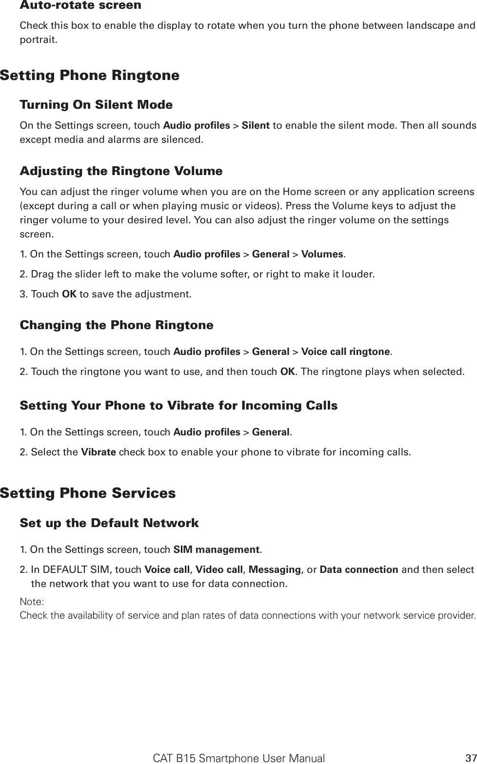 CAT B15 Smartphone User Manual 37Auto-rotate screenCheck this box to enable the display to rotate when you turn the phone between landscape and portrait.Setting Phone RingtoneTurning On Silent ModeOn the Settings screen, touch Audio proﬁles &gt; Silent to enable the silent mode. Then all sounds except media and alarms are silenced.Adjusting the Ringtone VolumeYou can adjust the ringer volume when you are on the Home screen or any application screens (except during a call or when playing music or videos). Press the Volume keys to adjust the ringer volume to your desired level. You can also adjust the ringer volume on the settings screen.1. On the Settings screen, touch Audio proﬁles &gt; General &gt; Volumes.2. Drag the slider left to make the volume softer, or right to make it louder.3. Touch OK to save the adjustment.Changing the Phone Ringtone1. On the Settings screen, touch Audio proﬁles &gt; General &gt; Voice call ringtone.2. Touch the ringtone you want to use, and then touch OK. The ringtone plays when selected.Setting Your Phone to Vibrate for Incoming Calls1. On the Settings screen, touch Audio proﬁles &gt; General.2. Select the Vibrate check box to enable your phone to vibrate for incoming calls.Setting Phone ServicesSet up the Default Network1. On the Settings screen, touch SIM management. 2. In DEFAULT SIM, touch Voice call, Video call, Messaging, or Data connection and then select the network that you want to use for data connection.Note:Check the availability of service and plan rates of data connections with your network service provider.