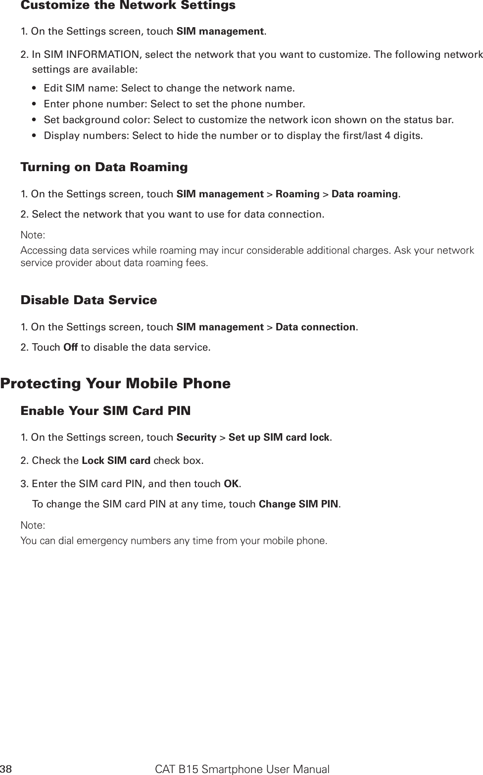 CAT B15 Smartphone User Manual38Customize the Network Settings1. On the Settings screen, touch SIM management.2. In SIM INFORMATION, select the network that you want to customize. The following network settings are available:Edit SIM name: Select to change the network name.• Enter phone number: Select to set the phone number.• Set background color: Select to customize the network icon shown on the status bar.• Display numbers: Select to hide the number or to display the rst/last 4 digits.• Turning on Data Roaming1. On the Settings screen, touch SIM management &gt; Roaming &gt; Data roaming. 2. Select the network that you want to use for data connection.Note:Accessing data services while roaming may incur considerable additional charges. Ask your network service provider about data roaming fees.Disable Data Service1. On the Settings screen, touch SIM management &gt; Data connection.2. Touch Off to disable the data service.Protecting Your Mobile PhoneEnable Your SIM Card PIN1. On the Settings screen, touch Security &gt; Set up SIM card lock.2. Check the Lock SIM card check box.3. Enter the SIM card PIN, and then touch OK.To change the SIM card PIN at any time, touch Change SIM PIN.Note:You can dial emergency numbers any time from your mobile phone.