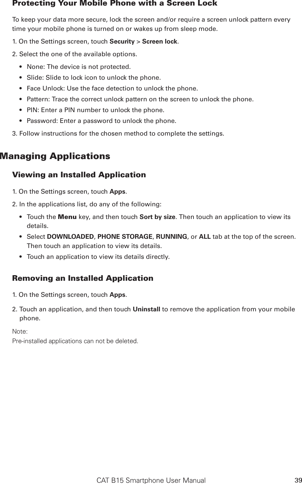 CAT B15 Smartphone User Manual 39Protecting Your Mobile Phone with a Screen LockTo keep your data more secure, lock the screen and/or require a screen unlock pattern every time your mobile phone is turned on or wakes up from sleep mode.1. On the Settings screen, touch Security &gt; Screen lock.2. Select the one of the available options.None: The device is not protected.• Slide: Slide to lock icon to unlock the phone.• Face Unlock: Use the face detection to unlock the phone.• Pattern: Trace the correct unlock pattern on the screen to unlock the phone.• PIN: Enter a PIN number to unlock the phone.• Password: Enter a password to unlock the phone.• 3. Follow instructions for the chosen method to complete the settings.Managing ApplicationsViewing an Installed Application1. On the Settings screen, touch Apps.2. In the applications list, do any of the following:Touch the •  Menu key, and then touch Sort by size. Then touch an application to view its details.Select •  DOWNLOADED, PHONE STORAGE, RUNNING, or ALL tab at the top of the screen. Then touch an application to view its details.Touch an application to view its details directly.• Removing an Installed Application1. On the Settings screen, touch Apps.2. Touch an application, and then touch Uninstall to remove the application from your mobile phone.Note:Pre-installed applications can not be deleted.