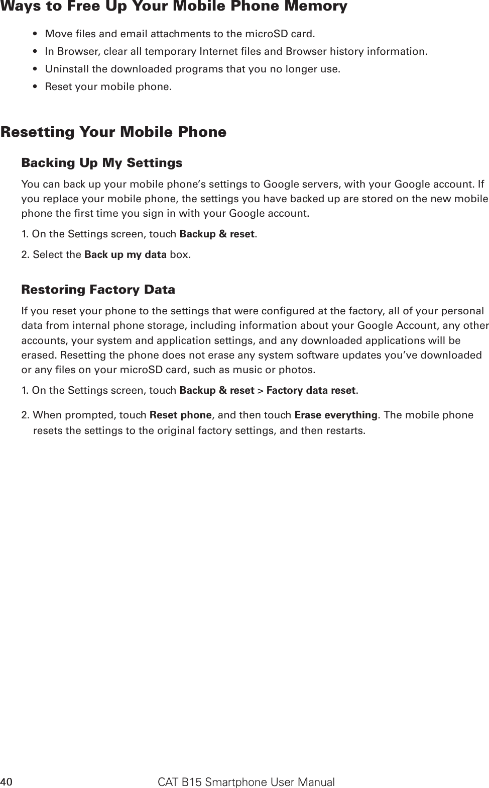 CAT B15 Smartphone User Manual40Ways to Free Up Your Mobile Phone MemoryMove les and email attachments to the microSD card.• In Browser, clear all temporary Internet les and Browser history information.• Uninstall the downloaded programs that you no longer use.• Reset your mobile phone.• Resetting Your Mobile PhoneBacking Up My SettingsYou can back up your mobile phone’s settings to Google servers, with your Google account. If you replace your mobile phone, the settings you have backed up are stored on the new mobile phone the rst time you sign in with your Google account.1. On the Settings screen, touch Backup &amp; reset.2. Select the Back up my data box.Restoring Factory DataIf you reset your phone to the settings that were congured at the factory, all of your personal data from internal phone storage, including information about your Google Account, any other accounts, your system and application settings, and any downloaded applications will be erased. Resetting the phone does not erase any system software updates you’ve downloaded or any les on your microSD card, such as music or photos.1. On the Settings screen, touch Backup &amp; reset &gt; Factory data reset.2. When prompted, touch Reset phone, and then touch Erase everything. The mobile phone resets the settings to the original factory settings, and then restarts.