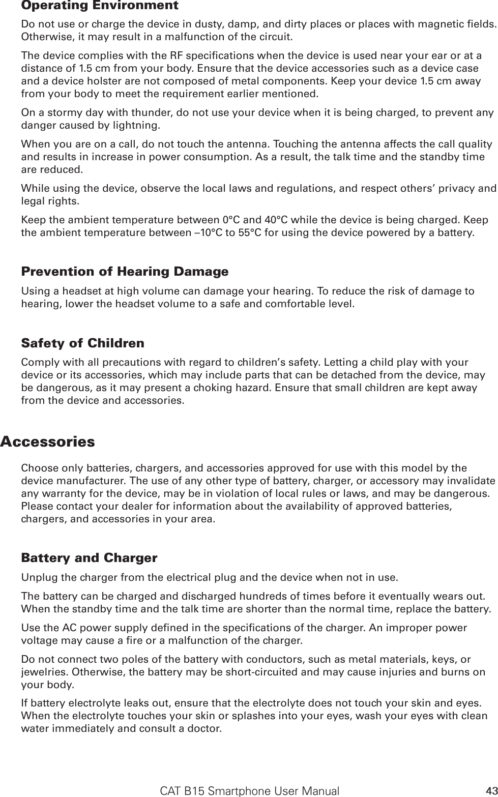 CAT B15 Smartphone User Manual 43Operating EnvironmentDo not use or charge the device in dusty, damp, and dirty places or places with magnetic elds. Otherwise, it may result in a malfunction of the circuit.The device complies with the RF specications when the device is used near your ear or at a distance of 1.5 cm from your body. Ensure that the device accessories such as a device case and a device holster are not composed of metal components. Keep your device 1.5 cm away from your body to meet the requirement earlier mentioned.On a stormy day with thunder, do not use your device when it is being charged, to prevent any danger caused by lightning.When you are on a call, do not touch the antenna. Touching the antenna affects the call quality and results in increase in power consumption. As a result, the talk time and the standby time are reduced.While using the device, observe the local laws and regulations, and respect others’ privacy and legal rights.Keep the ambient temperature between 0°C and 40°C while the device is being charged. Keep the ambient temperature between –10°C to 55°C for using the device powered by a battery.Prevention of Hearing DamageUsing a headset at high volume can damage your hearing. To reduce the risk of damage to hearing, lower the headset volume to a safe and comfortable level.Safety of ChildrenComply with all precautions with regard to children’s safety. Letting a child play with your device or its accessories, which may include parts that can be detached from the device, may be dangerous, as it may present a choking hazard. Ensure that small children are kept away from the device and accessories.AccessoriesChoose only batteries, chargers, and accessories approved for use with this model by the device manufacturer. The use of any other type of battery, charger, or accessory may invalidate any warranty for the device, may be in violation of local rules or laws, and may be dangerous. Please contact your dealer for information about the availability of approved batteries, chargers, and accessories in your area.Battery and ChargerUnplug the charger from the electrical plug and the device when not in use.The battery can be charged and discharged hundreds of times before it eventually wears out. When the standby time and the talk time are shorter than the normal time, replace the battery.Use the AC power supply dened in the specications of the charger. An improper power voltage may cause a re or a malfunction of the charger.Do not connect two poles of the battery with conductors, such as metal materials, keys, or jewelries. Otherwise, the battery may be short-circuited and may cause injuries and burns on your body.If battery electrolyte leaks out, ensure that the electrolyte does not touch your skin and eyes. When the electrolyte touches your skin or splashes into your eyes, wash your eyes with clean water immediately and consult a doctor.