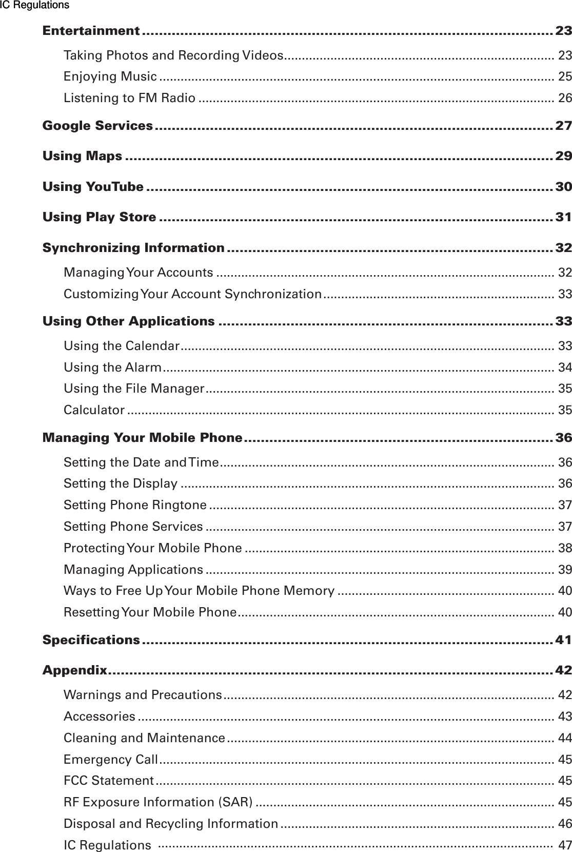 Entertainment ................................................................................................. 23Taking Photos and Recording Videos ............................................................................ 23Enjoying Music ............................................................................................................... 25Listening to FM Radio .................................................................................................... 26Google Services .............................................................................................. 27Using Maps ..................................................................................................... 29Using YouTube ................................................................................................ 30Using Play Store ............................................................................................. 31Synchronizing Information ............................................................................. 32Managing Your Accounts ............................................................................................... 32Customizing Your Account Synchronization ................................................................. 33Using Other Applications ............................................................................... 33Using the Calendar ......................................................................................................... 33Using the Alarm .............................................................................................................. 34Using the File Manager .................................................................................................. 35Calculator ........................................................................................................................ 35Managing Your Mobile Phone ......................................................................... 36Setting the Date and Time .............................................................................................. 36Setting the Display ......................................................................................................... 36Setting Phone Ringtone ................................................................................................. 37Setting Phone Services .................................................................................................. 37Protecting Your Mobile Phone ....................................................................................... 38Managing Applications .................................................................................................. 39Ways to Free Up Your Mobile Phone Memory ............................................................. 40Resetting Your Mobile Phone ......................................................................................... 40Specifications ................................................................................................. 41Appendix ......................................................................................................... 42Warnings and Precautions ............................................................................................. 42Accessories ..................................................................................................................... 43Cleaning and Maintenance ............................................................................................ 44Emergency Call ............................................................................................................... 45FCC Statement ................................................................................................................ 45RF Exposure Information (SAR) .................................................................................... 45Disposal and Recycling Information ............................................................................. 46IC Regulations   47IC RegulationsIC Regulations...............................................................................................................