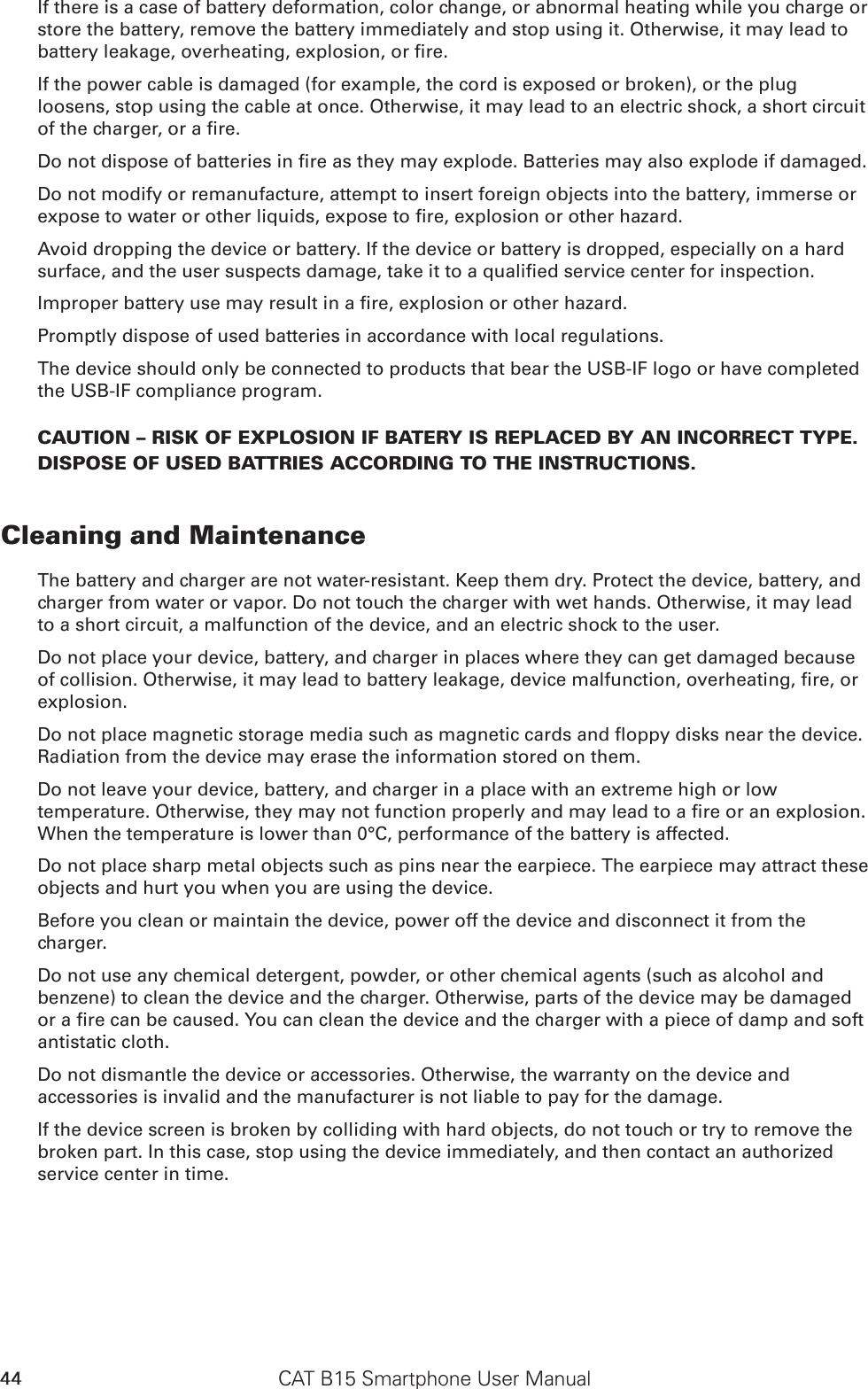 CAT B15 Smartphone User Manual44If there is a case of battery deformation, color change, or abnormal heating while you charge or store the battery, remove the battery immediately and stop using it. Otherwise, it may lead to battery leakage, overheating, explosion, or re.If the power cable is damaged (for example, the cord is exposed or broken), or the plug loosens, stop using the cable at once. Otherwise, it may lead to an electric shock, a short circuit of the charger, or a re.Do not dispose of batteries in re as they may explode. Batteries may also explode if damaged.Do not modify or remanufacture, attempt to insert foreign objects into the battery, immerse or expose to water or other liquids, expose to re, explosion or other hazard.Avoid dropping the device or battery. If the device or battery is dropped, especially on a hard surface, and the user suspects damage, take it to a qualied service center for inspection.Improper battery use may result in a re, explosion or other hazard.Promptly dispose of used batteries in accordance with local regulations.The device should only be connected to products that bear the USB-IF logo or have completed the USB-IF compliance program.CAUTION – RISK OF EXPLOSION IF BATERY IS REPLACED BY AN INCORRECT TYPE.  DISPOSE OF USED BATTRIES ACCORDING TO THE INSTRUCTIONS.Cleaning and MaintenanceThe battery and charger are not water-resistant. Keep them dry. Protect the device, battery, and charger from water or vapor. Do not touch the charger with wet hands. Otherwise, it may lead to a short circuit, a malfunction of the device, and an electric shock to the user.Do not place your device, battery, and charger in places where they can get damaged because of collision. Otherwise, it may lead to battery leakage, device malfunction, overheating, re, or explosion.Do not place magnetic storage media such as magnetic cards and oppy disks near the device. Radiation from the device may erase the information stored on them.Do not leave your device, battery, and charger in a place with an extreme high or low temperature. Otherwise, they may not function properly and may lead to a re or an explosion. When the temperature is lower than 0°C, performance of the battery is affected.Do not place sharp metal objects such as pins near the earpiece. The earpiece may attract these objects and hurt you when you are using the device.Before you clean or maintain the device, power off the device and disconnect it from the charger.Do not use any chemical detergent, powder, or other chemical agents (such as alcohol and benzene) to clean the device and the charger. Otherwise, parts of the device may be damaged or a re can be caused. You can clean the device and the charger with a piece of damp and soft antistatic cloth.Do not dismantle the device or accessories. Otherwise, the warranty on the device and accessories is invalid and the manufacturer is not liable to pay for the damage.If the device screen is broken by colliding with hard objects, do not touch or try to remove the broken part. In this case, stop using the device immediately, and then contact an authorized service center in time.