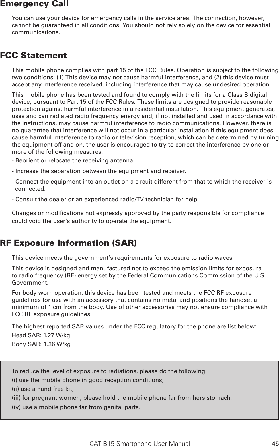 CAT B15 Smartphone User Manual 45Emergency CallYou can use your device for emergency calls in the service area. The connection, however, cannot be guaranteed in all conditions. You should not rely solely on the device for essential communications.FCC StatementThis mobile phone complies with part 15 of the FCC Rules. Operation is subject to the following two conditions: (1) This device may not cause harmful interference, and (2) this device must accept any interference received, including interference that may cause undesired operation.This mobile phone has been tested and found to comply with the limits for a Class B digital device, pursuant to Part 15 of the FCC Rules. These limits are designed to provide reasonable protection against harmful interference in a residential installation. This equipment generates, uses and can radiated radio frequency energy and, if not installed and used in accordance with the instructions, may cause harmful interference to radio communications. However, there is no guarantee that interference will not occur in a particular installation If this equipment does cause harmful interference to radio or television reception, which can be determined by turning the equipment off and on, the user is encouraged to try to correct the interference by one or more of the following measures:- Reorient or relocate the receiving antenna.- Increase the separation between the equipment and receiver.- Connect the equipment into an outlet on a circuit different from that to which the receiver is connected.- Consult the dealer or an experienced radio/TV technician for help.Changes or modications not expressly approved by the party responsible for compliance could void the user‘s authority to operate the equipment.RF Exposure Information (SAR)This device meets the government’s requirements for exposure to radio waves.This device is designed and manufactured not to exceed the emission limits for exposure to radio frequency (RF) energy set by the Federal Communications Commission of the U.S. Government.For body worn operation, this device has been tested and meets the FCC RF exposure guidelines for use with an accessory that contains no metal and positions the handset a minimum of 1 cm from the body. Use of other accessories may not ensure compliance with FCC RF exposure guidelines.The highest reported SAR values under the FCC regulatory for the phone are list below:Head SAR: 1.27 W/kgBody SAR: 1.36 W/kgTo reduce the level of exposure to radiations, please do the following:(i) use the mobile phone in good reception conditions,(ii) use a hand free kit,(iii) for pregnant women, please hold the mobile phone far from hers stomach,(iv) use a mobile phone far from genital parts.