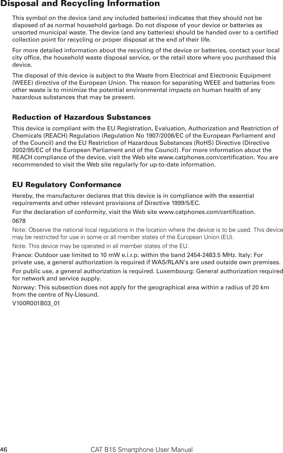 CAT B15 Smartphone User Manual46Disposal and Recycling InformationThis symbol on the device (and any included batteries) indicates that they should not be disposed of as normal household garbage. Do not dispose of your device or batteries as unsorted municipal waste. The device (and any batteries) should be handed over to a certied collection point for recycling or proper disposal at the end of their life.For more detailed information about the recycling of the device or batteries, contact your local city ofce, the household waste disposal service, or the retail store where you purchased this device.The disposal of this device is subject to the Waste from Electrical and Electronic Equipment (WEEE) directive of the European Union. The reason for separating WEEE and batteries from other waste is to minimize the potential environmental impacts on human health of any hazardous substances that may be present.Reduction of Hazardous SubstancesThis device is compliant with the EU Registration, Evaluation, Authorization and Restriction of Chemicals (REACH) Regulation (Regulation No 1907/2006/EC of the European Parliament and of the Council) and the EU Restriction of Hazardous Substances (RoHS) Directive (Directive 2002/95/EC of the European Parliament and of the Council). For more information about the REACH compliance of the device, visit the Web site www.catphones.com/certication. You are recommended to visit the Web site regularly for up-to-date information.EU Regulatory ConformanceHereby, the manufacturer declares that this device is in compliance with the essential requirements and other relevant provisions of Directive 1999/5/EC.For the declaration of conformity, visit the Web site www.catphones.com/certication.0678Note: Observe the national local regulations in the location where the device is to be used. This device may be restricted for use in some or all member states of the European Union (EU).Note: This device may be operated in all member states of the EU.France: Outdoor use limited to 10 mW e.i.r.p. within the band 2454-2483.5 MHz. Italy: For private use, a general authorization is required if WAS/RLAN’s are used outside own premises.For public use, a general authorization is required. Luxembourg: General authorization required for network and service supply.Norway: This subsection does not apply for the geographical area within a radius of 20 km from the centre of Ny-Ålesund.V100R001B03_01