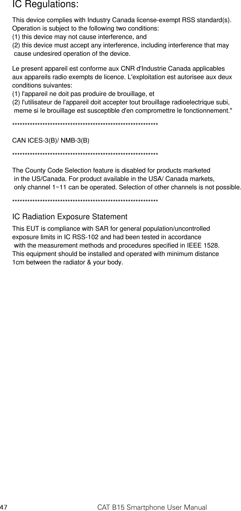 IC Regulations:This device complies with Industry Canada license-exempt RSS standard(s). Operation is subject to the following two conditions: (1) this device may not cause interference, and (2) this device must accept any interference, including interference that may cause undesired operation of the device.Le present appareil est conforme aux CNR d&apos;Industrie Canada applicables aux appareils radio exempts de licence. L&apos;exploitation est autorisee aux deux conditions suivantes: (1) l&apos;appareil ne doit pas produire de brouillage, et (2) l&apos;utilisateur de l&apos;appareil doit accepter tout brouillage radioelectrique subi, meme si le brouillage est susceptible d&apos;en compromettre le fonctionnement.&quot;**********************************************************CAN ICES-3(B)/ NMB-3(B)**********************************************************The County Code Selection feature is disabled for products marketed in the US/Canada. For product available in the USA/ Canada markets, only channel 1~11 can be operated. Selection of other channels is not possible.**********************************************************IC Radiation Exposure StatementThis EUT is compliance with SAR for general population/uncontrolled exposure limits in IC RSS-102 and had been tested in accordance with the measurement methods and procedures specified in IEEE 1528. This equipment should be installed and operated with minimum distance 1cm between the radiator &amp; your body.CAT B15 Smartphone User Manual47