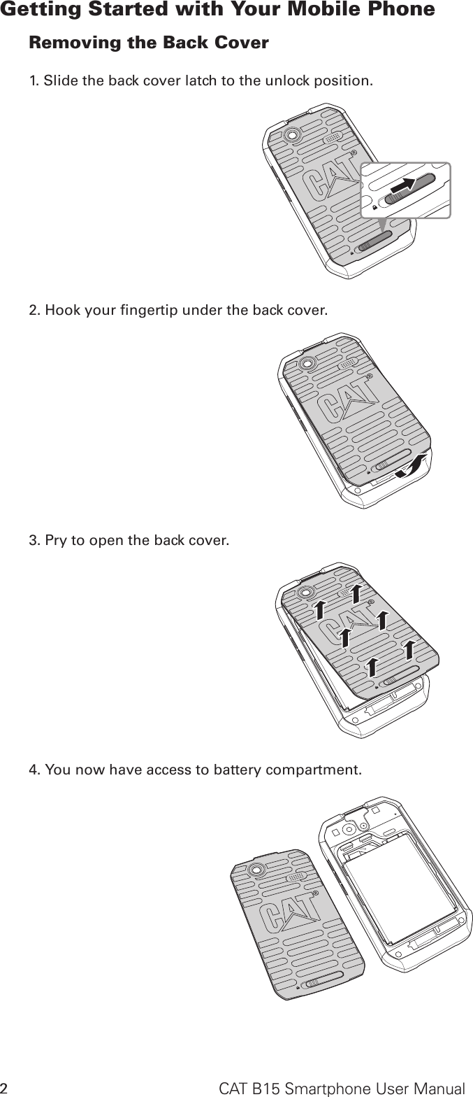 CAT B15 Smartphone User Manual2Getting Started with Your Mobile PhoneRemoving the Back Cover1. Slide the back cover latch to the unlock position.SD CardSIM2. Hook your ngertip under the back cover.SD CardSIM3. Pry to open the back cover.SD CardSIM4. You now have access to battery compartment.SD CardSIM