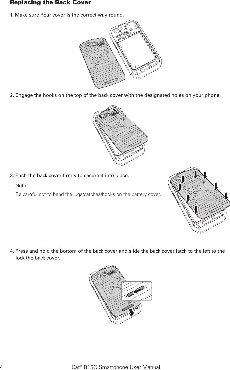 Cat® B15Q Smartphone User Manual4Replacing the Back Cover1. Make sure Rear cover is the correct way round.2. Engage the hooks on the top of the back cover with the designated holes on your phone.3. Push the back cover rmly to secure it into place.Note: Be careful not to bend the lugs/catches/hooks on the battery cover. 4. Press and hold the bottom of the back cover and slide the back cover latch to the left to the lock the back cover.SD CardSIM