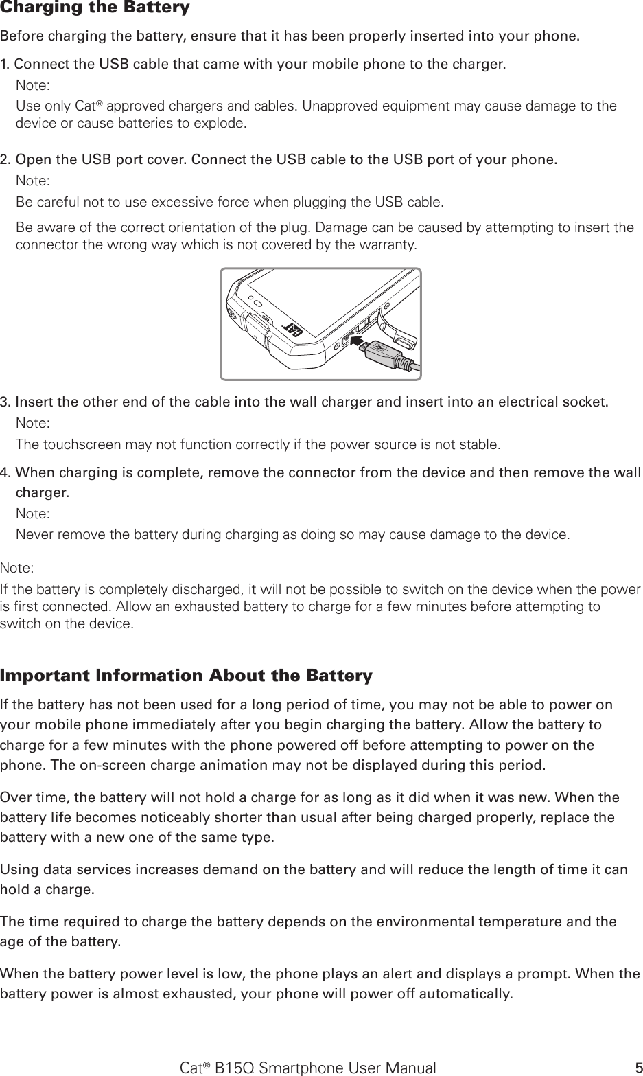 Cat® B15Q Smartphone User Manual 5Charging the Battery Before charging the battery, ensure that it has been properly inserted into your phone. 1. Connect the USB cable that came with your mobile phone to the charger. Note: Use only Cat® approved chargers and cables. Unapproved equipment may cause damage to the device or cause batteries to explode.2. Open the USB port cover. Connect the USB cable to the USB port of your phone.Note: Be careful not to use excessive force when plugging the USB cable.Be aware of the correct orientation of the plug. Damage can be caused by attempting to insert the connector the wrong way which is not covered by the warranty.3. Insert the other end of the cable into the wall charger and insert into an electrical socket. Note: The touchscreen may not function correctly if the power source is not stable.4. When charging is complete, remove the connector from the device and then remove the wall charger. Note: Never remove the battery during charging as doing so may cause damage to the device.Note: If the battery is completely discharged, it will not be possible to switch on the device when the power is first connected. Allow an exhausted battery to charge for a few minutes before attempting to switch on the device.Important Information About the Battery If the battery has not been used for a long period of time, you may not be able to power on your mobile phone immediately after you begin charging the battery. Allow the battery to charge for a few minutes with the phone powered off before attempting to power on the phone. The on-screen charge animation may not be displayed during this period.Over time, the battery will not hold a charge for as long as it did when it was new. When the battery life becomes noticeably shorter than usual after being charged properly, replace the battery with a new one of the same type. Using data services increases demand on the battery and will reduce the length of time it can hold a charge. The time required to charge the battery depends on the environmental temperature and the age of the battery. When the battery power level is low, the phone plays an alert and displays a prompt. When the battery power is almost exhausted, your phone will power off automatically.