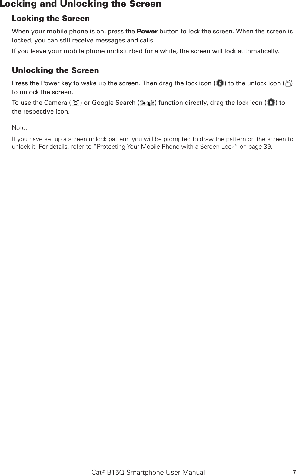 Cat® B15Q Smartphone User Manual 7Locking and Unlocking the Screen Locking the Screen When your mobile phone is on, press the Power button to lock the screen. When the screen is locked, you can still receive messages and calls. If you leave your mobile phone undisturbed for a while, the screen will lock automatically. Unlocking the Screen Press the Power key to wake up the screen. Then drag the lock icon ( ) to the unlock icon ( ) to unlock the screen.To use the Camera ( ) or Google Search ( ) function directly, drag the lock icon ( ) to the respective icon.Note: If you have set up a screen unlock pattern, you will be prompted to draw the pattern on the screen to unlock it. For details, refer to “Protecting Your Mobile Phone with a Screen Lock“ on page 39.