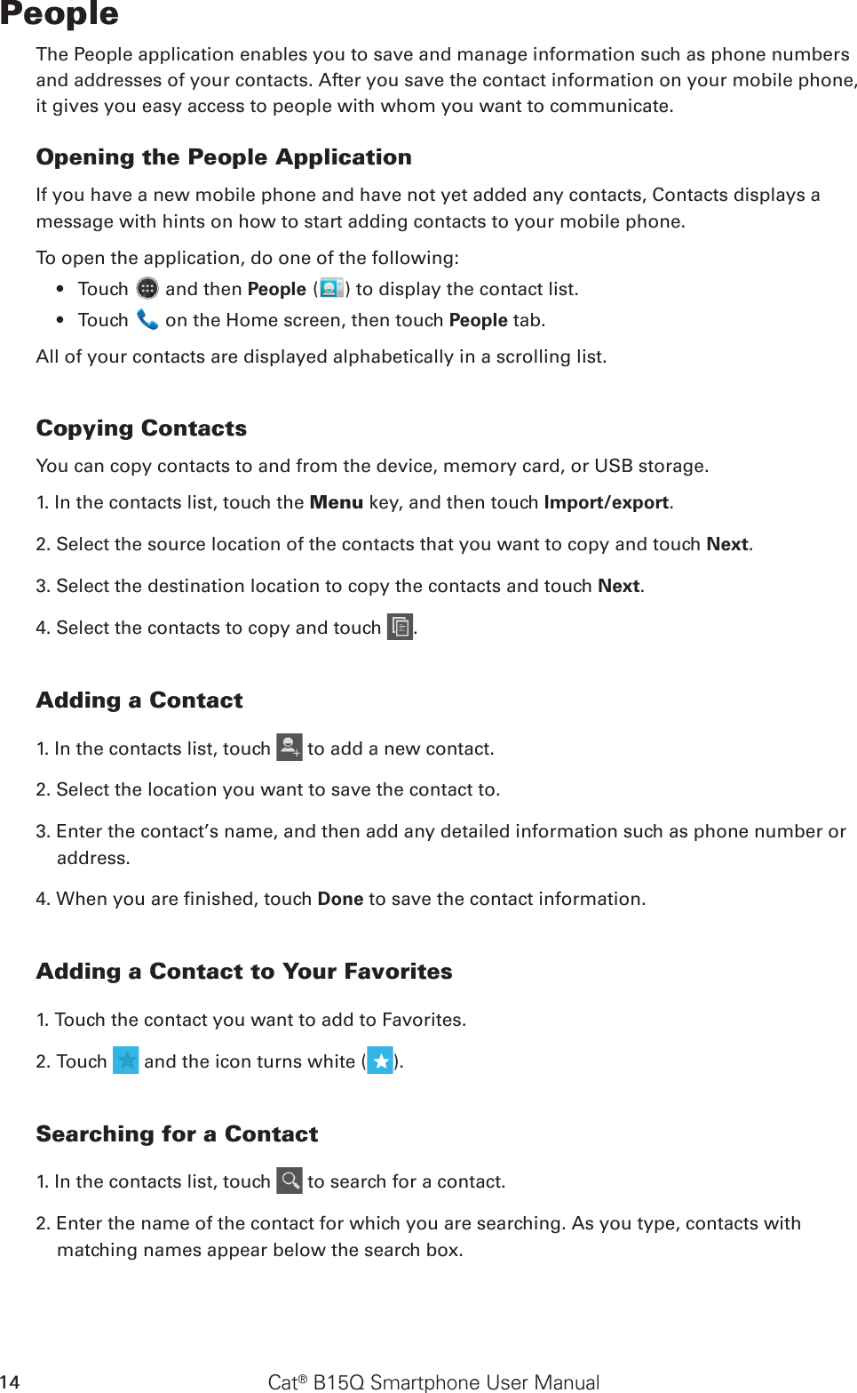 Cat® B15Q Smartphone User Manual14PeopleThe People application enables you to save and manage information such as phone numbers and addresses of your contacts. After you save the contact information on your mobile phone, it gives you easy access to people with whom you want to communicate.Opening the People ApplicationIf you have a new mobile phone and have not yet added any contacts, Contacts displays amessage with hints on how to start adding contacts to your mobile phone. To open the application, do one of the following:Touch •   and then People ( ) to display the contact list.Touch •   on the Home screen, then touch People tab.All of your contacts are displayed alphabetically in a scrolling list.Copying ContactsYou can copy contacts to and from the device, memory card, or USB storage.1. In the contacts list, touch the Menu key, and then touch Import/export.2. Select the source location of the contacts that you want to copy and touch Next.3. Select the destination location to copy the contacts and touch Next.4. Select the contacts to copy and touch  .Adding a Contact1. In the contacts list, touch   to add a new contact.2. Select the location you want to save the contact to.3. Enter the contact’s name, and then add any detailed information such as phone number or address.4. When you are nished, touch Done to save the contact information.Adding a Contact to Your Favorites1. Touch the contact you want to add to Favorites. 2. Touch   and the icon turns white ( ).Searching for a Contact1. In the contacts list, touch   to search for a contact.2. Enter the name of the contact for which you are searching. As you type, contacts with matching names appear below the search box.