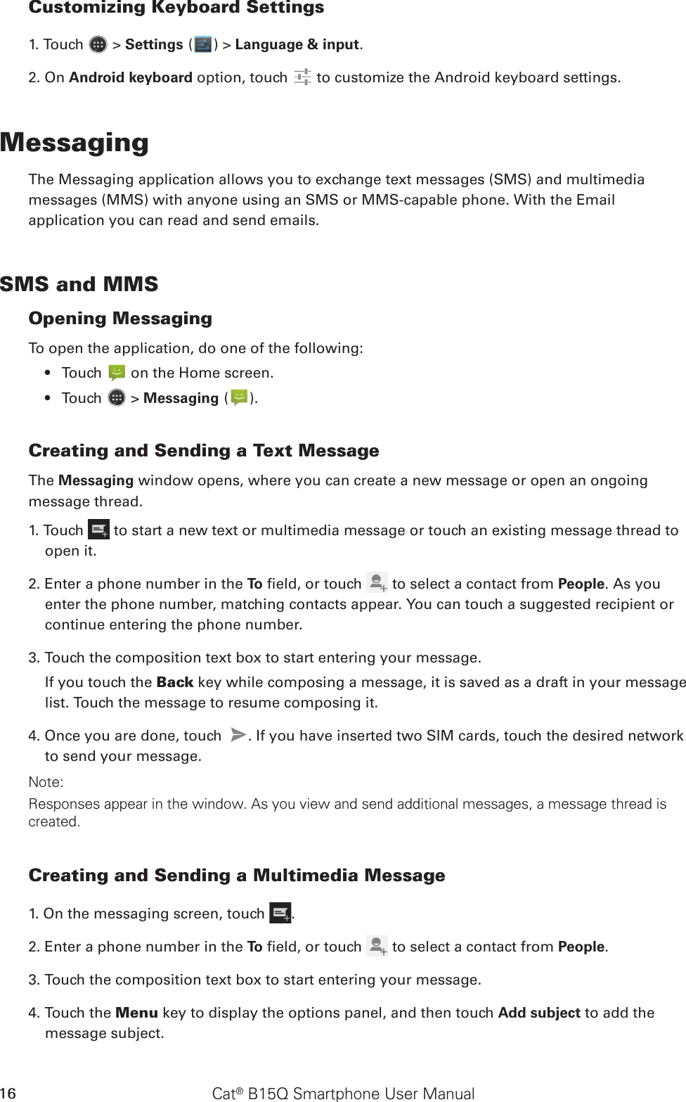 Cat® B15Q Smartphone User Manual16Customizing Keyboard Settings1. Touch   &gt; Settings ( ) &gt; Language &amp; input. 2. On Android keyboard option, touch   to customize the Android keyboard settings.MessagingThe Messaging application allows you to exchange text messages (SMS) and multimediamessages (MMS) with anyone using an SMS or MMS-capable phone. With the Emailapplication you can read and send emails.SMS and MMSOpening MessagingTo open the application, do one of the following:Touch •   on the Home screen. Touch •   &gt; Messaging ( ).Creating and Sending a Text MessageThe Messaging window opens, where you can create a new message or open an ongoingmessage thread.1. Touch   to start a new text or multimedia message or touch an existing message thread to open it.2. Enter a phone number in the To  eld, or touch   to select a contact from People. As you enter the phone number, matching contacts appear. You can touch a suggested recipient or continue entering the phone number.3. Touch the composition text box to start entering your message.If you touch the Back key while composing a message, it is saved as a draft in your message list. Touch the message to resume composing it.4. Once you are done, touch  . If you have inserted two SIM cards, touch the desired network to send your message. Note: Responses appear in the window. As you view and send additional messages, a message thread is created.Creating and Sending a Multimedia Message1. On the messaging screen, touch  .2. Enter a phone number in the To  eld, or touch   to select a contact from People.3. Touch the composition text box to start entering your message.4. Touch the Menu key to display the options panel, and then touch Add subject to add the message subject.