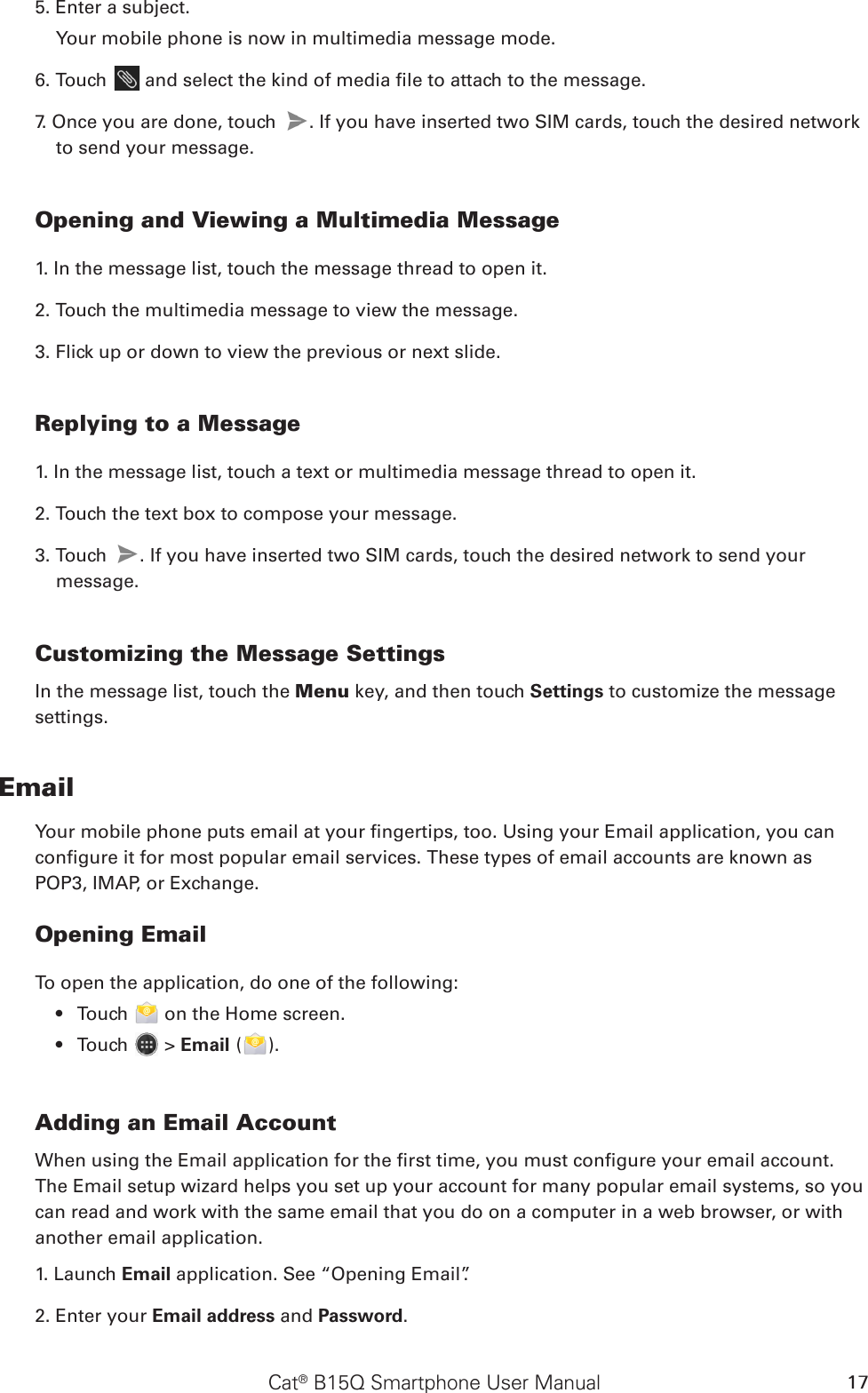 Cat® B15Q Smartphone User Manual 175. Enter a subject. Your mobile phone is now in multimedia message mode.6. Touch   and select the kind of media le to attach to the message.7. Once you are done, touch  . If you have inserted two SIM cards, touch the desired network to send your message.  Opening and Viewing a Multimedia Message1. In the message list, touch the message thread to open it.2. Touch the multimedia message to view the message.3. Flick up or down to view the previous or next slide.Replying to a Message1. In the message list, touch a text or multimedia message thread to open it.2. Touch the text box to compose your message.3. Touch  . If you have inserted two SIM cards, touch the desired network to send your message. Customizing the Message SettingsIn the message list, touch the Menu key, and then touch Settings to customize the message settings.EmailYour mobile phone puts email at your ngertips, too. Using your Email application, you can congure it for most popular email services. These types of email accounts are known as POP3, IMAP, or Exchange.Opening EmailTo open the application, do one of the following:Touch •   on the Home screen. Touch •   &gt; Email ( ).Adding an Email AccountWhen using the Email application for the rst time, you must congure your email account. The Email setup wizard helps you set up your account for many popular email systems, so you can read and work with the same email that you do on a computer in a web browser, or with another email application.1. Launch Email application. See “Opening Email”.2. Enter your Email address and Password. 