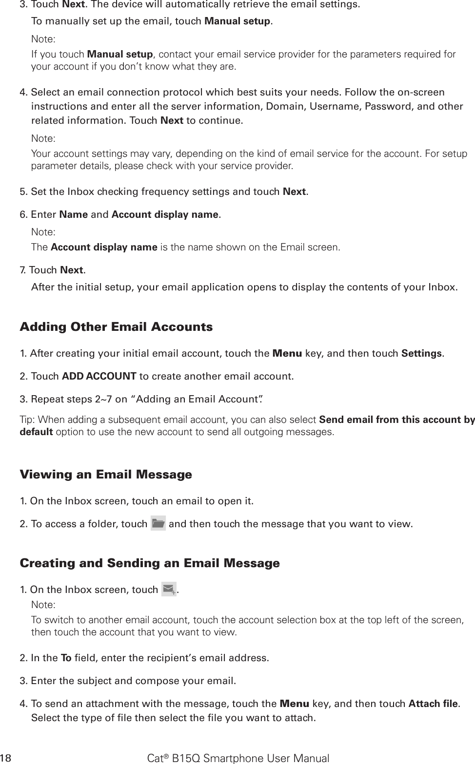 Cat® B15Q Smartphone User Manual183. Touch Next. The device will automatically retrieve the email settings.To manually set up the email, touch Manual setup. Note: If you touch Manual setup, contact your email service provider for the parameters required for your account if you don’t know what they are.4. Select an email connection protocol which best suits your needs. Follow the on-screen instructions and enter all the server information, Domain, Username, Password, and other related information. Touch Next to continue.Note: Your account settings may vary, depending on the kind of email service for the account. For setup parameter details, please check with your service provider.5. Set the Inbox checking frequency settings and touch Next. 6. Enter Name and Account display name.Note: The Account display name is the name shown on the Email screen.7. Touch Next.After the initial setup, your email application opens to display the contents of your Inbox.Adding Other Email Accounts1. After creating your initial email account, touch the Menu key, and then touch Settings.2. Touch ADD ACCOUNT to create another email account. 3. Repeat steps 2~7 on “Adding an Email Account”.Tip: When adding a subsequent email account, you can also select Send email from this account by default option to use the new account to send all outgoing messages.Viewing an Email Message1. On the Inbox screen, touch an email to open it.2. To access a folder, touch   and then touch the message that you want to view.Creating and Sending an Email Message1. On the Inbox screen, touch  .Note: To switch to another email account, touch the account selection box at the top left of the screen, then touch the account that you want to view.2. In the To  eld, enter the recipient’s email address.3. Enter the subject and compose your email. 4. To send an attachment with the message, touch the Menu key, and then touch Attach ﬁle. Select the type of le then select the le you want to attach.