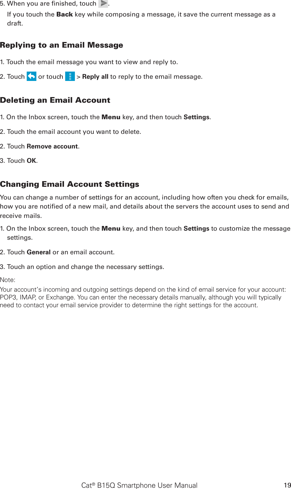 Cat® B15Q Smartphone User Manual 195. When you are nished, touch  . If you touch the Back key while composing a message, it save the current message as a draft.Replying to an Email Message1. Touch the email message you want to view and reply to.2. Touch   or touch   &gt; Reply all to reply to the email message.Deleting an Email Account1. On the Inbox screen, touch the Menu key, and then touch Settings.2. Touch the email account you want to delete. 2. Touch Remove account.3. Touch OK.Changing Email Account SettingsYou can change a number of settings for an account, including how often you check for emails, how you are notied of a new mail, and details about the servers the account uses to send and receive mails.1. On the Inbox screen, touch the Menu key, and then touch Settings to customize the message settings.2. Touch General or an email account.3. Touch an option and change the necessary settings.Note:Your account’s incoming and outgoing settings depend on the kind of email service for your account: POP3, IMAP, or Exchange. You can enter the necessary details manually, although you will typically need to contact your email service provider to determine the right settings for the account.