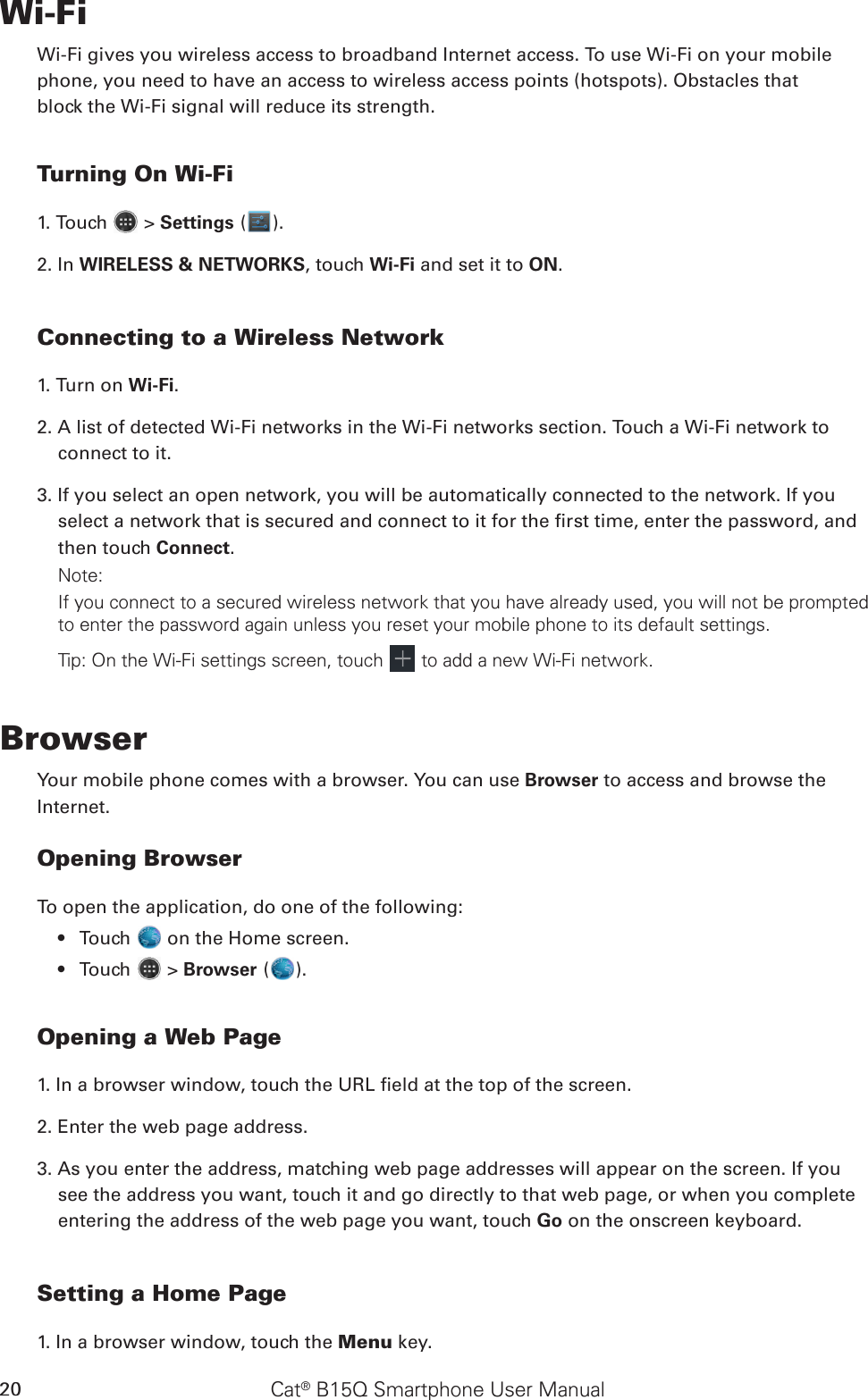 Cat® B15Q Smartphone User Manual20Wi-FiWi-Fi gives you wireless access to broadband Internet access. To use Wi-Fi on your mobilephone, you need to have an access to wireless access points (hotspots). Obstacles thatblock the Wi-Fi signal will reduce its strength.Turning On Wi-Fi1. Touch   &gt; Settings ( ).2. In WIRELESS &amp; NETWORKS, touch Wi-Fi and set it to ON.Connecting to a Wireless Network1. Turn on Wi-Fi.2. A list of detected Wi-Fi networks in the Wi-Fi networks section. Touch a Wi-Fi network to connect to it.3. If you select an open network, you will be automatically connected to the network. If you select a network that is secured and connect to it for the rst time, enter the password, and then touch Connect. Note:If you connect to a secured wireless network that you have already used, you will not be prompted to enter the password again unless you reset your mobile phone to its default settings.Tip: On the Wi-Fi settings screen, touch   to add a new Wi-Fi network.BrowserYour mobile phone comes with a browser. You can use Browser to access and browse theInternet.Opening BrowserTo open the application, do one of the following:Touch •   on the Home screen. Touch •   &gt; Browser ( ).Opening a Web Page1. In a browser window, touch the URL eld at the top of the screen.2. Enter the web page address.3. As you enter the address, matching web page addresses will appear on the screen. If you see the address you want, touch it and go directly to that web page, or when you complete entering the address of the web page you want, touch Go on the onscreen keyboard.Setting a Home Page1. In a browser window, touch the Menu key.