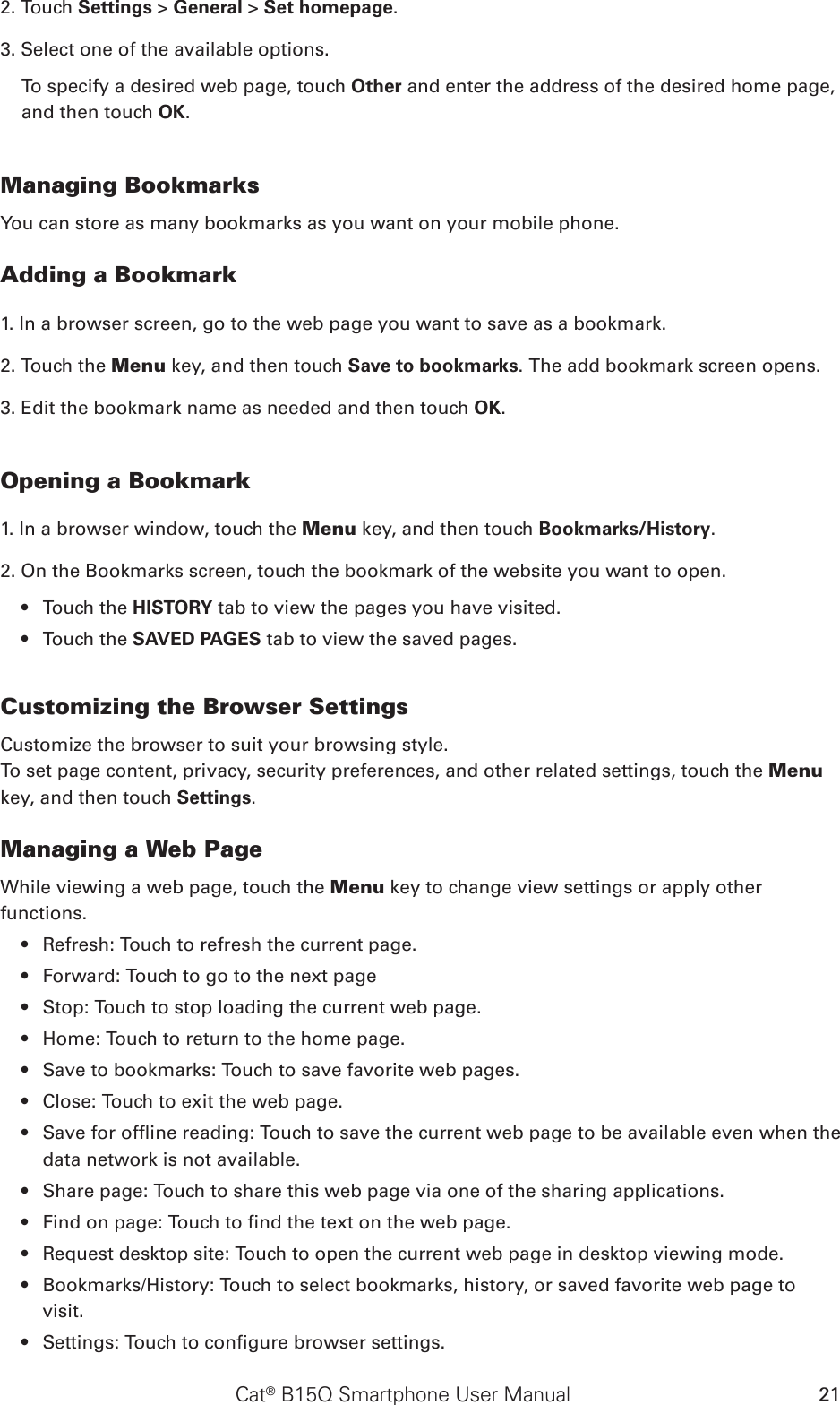 Cat® B15Q Smartphone User Manual 212. Touch Settings &gt; General &gt; Set homepage.3. Select one of the available options. To specify a desired web page, touch Other and enter the address of the desired home page, and then touch OK. Managing BookmarksYou can store as many bookmarks as you want on your mobile phone.Adding a Bookmark1. In a browser screen, go to the web page you want to save as a bookmark.2. Touch the Menu key, and then touch Save to bookmarks. The add bookmark screen opens.3. Edit the bookmark name as needed and then touch OK.Opening a Bookmark1. In a browser window, touch the Menu key, and then touch Bookmarks/History. 2. On the Bookmarks screen, touch the bookmark of the website you want to open. Touch the •  HISTORY tab to view the pages you have visited. Touch the •  SAVED PAGES tab to view the saved pages.Customizing the Browser SettingsCustomize the browser to suit your browsing style. To set page content, privacy, security preferences, and other related settings, touch the Menu key, and then touch Settings.Managing a Web PageWhile viewing a web page, touch the Menu key to change view settings or apply other functions.Refresh: Touch to refresh the current page.• Forward: Touch to go to the next page• Stop: Touch to stop loading the current web page.• Home: Touch to return to the home page.• Save to bookmarks: Touch to save favorite web pages.• Close: Touch to exit the web page.• Save for ofine reading: Touch to save the current web page to be available even when the • data network is not available.Share page: Touch to share this web page via one of the sharing applications.• Find on page: Touch to nd the text on the web page.• Request desktop site: Touch to open the current web page in desktop viewing mode.• Bookmarks/History: Touch to select bookmarks, history, or saved favorite web page to • visit.Settings: Touch to congure browser settings.• 