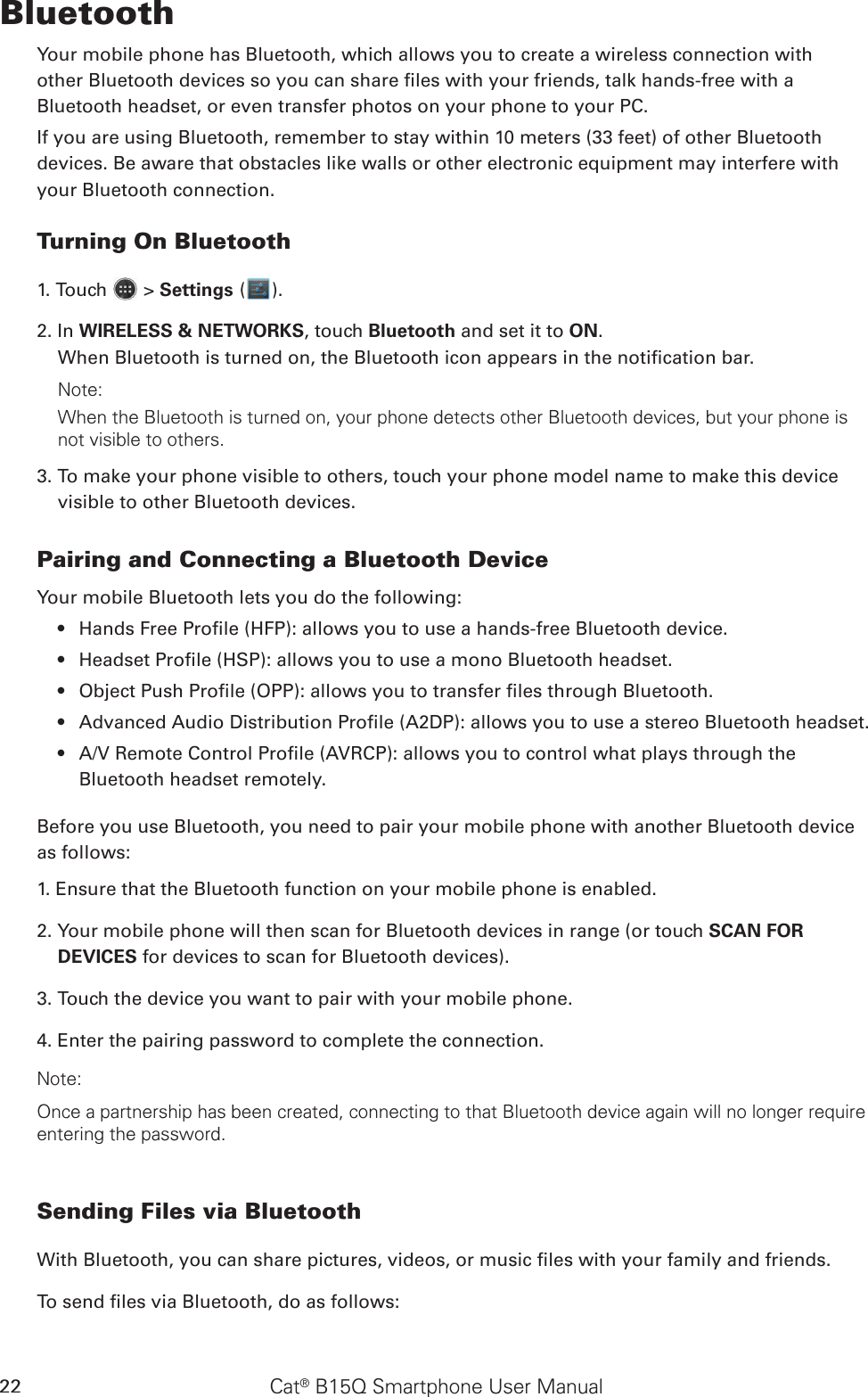 Cat® B15Q Smartphone User Manual22BluetoothYour mobile phone has Bluetooth, which allows you to create a wireless connection withother Bluetooth devices so you can share les with your friends, talk hands-free with aBluetooth headset, or even transfer photos on your phone to your PC.If you are using Bluetooth, remember to stay within 10 meters (33 feet) of other Bluetoothdevices. Be aware that obstacles like walls or other electronic equipment may interfere withyour Bluetooth connection.Turning On Bluetooth1. Touch   &gt; Settings ( ).2. In WIRELESS &amp; NETWORKS, touch Bluetooth and set it to ON.When Bluetooth is turned on, the Bluetooth icon appears in the notication bar.Note:When the Bluetooth is turned on, your phone detects other Bluetooth devices, but your phone is not visible to others. 3. To make your phone visible to others, touch your phone model name to make this device visible to other Bluetooth devices.Pairing and Connecting a Bluetooth DeviceYour mobile Bluetooth lets you do the following:Hands Free Prole (HFP): allows you to use a hands-free Bluetooth device.• Headset Prole (HSP): allows you to use a mono Bluetooth headset.• Object Push Prole (OPP): allows you to transfer les through Bluetooth.• Advanced Audio Distribution Prole (A2DP): allows you to use a stereo Bluetooth headset.• A/V Remote Control Prole (AVRCP): allows you to control what plays through the • Bluetooth headset remotely.Before you use Bluetooth, you need to pair your mobile phone with another Bluetooth device as follows:1. Ensure that the Bluetooth function on your mobile phone is enabled.2. Your mobile phone will then scan for Bluetooth devices in range (or touch SCAN FOR DEVICES for devices to scan for Bluetooth devices).3. Touch the device you want to pair with your mobile phone.4. Enter the pairing password to complete the connection.Note:Once a partnership has been created, connecting to that Bluetooth device again will no longer require entering the password.Sending Files via BluetoothWith Bluetooth, you can share pictures, videos, or music les with your family and friends.To send les via Bluetooth, do as follows: