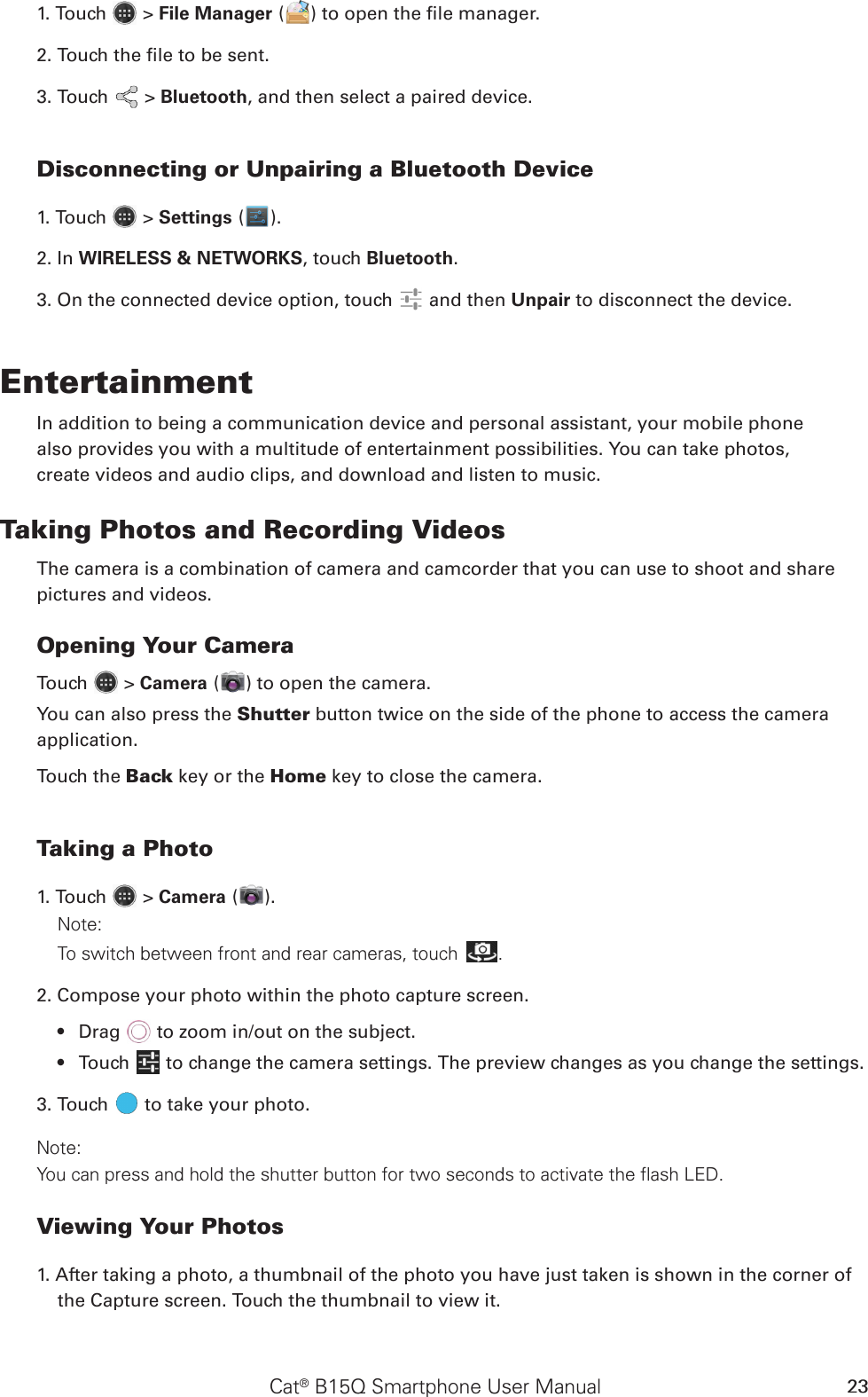 Cat® B15Q Smartphone User Manual 231. Touch   &gt; File Manager ( ) to open the le manager.2. Touch the le to be sent.3. Touch   &gt; Bluetooth, and then select a paired device.Disconnecting or Unpairing a Bluetooth Device1. Touch   &gt; Settings ( ).2. In WIRELESS &amp; NETWORKS, touch Bluetooth.3. On the connected device option, touch   and then Unpair to disconnect the device.EntertainmentIn addition to being a communication device and personal assistant, your mobile phonealso provides you with a multitude of entertainment possibilities. You can take photos,create videos and audio clips, and download and listen to music.Taking Photos and Recording VideosThe camera is a combination of camera and camcorder that you can use to shoot and sharepictures and videos.Opening Your CameraTouch   &gt; Camera ( ) to open the camera. You can also press the Shutter button twice on the side of the phone to access the camera application.Touch the Back key or the Home key to close the camera.Taking a Photo1. Touch   &gt; Camera ( ).Note: To switch between front and rear cameras, touch .2. Compose your photo within the photo capture screen.Drag •   to zoom in/out on the subject.Touch •   to change the camera settings. The preview changes as you change the settings.3. Touch   to take your photo.Note: You can press and hold the shutter button for two seconds to activate the flash LED.Viewing Your Photos1. After taking a photo, a thumbnail of the photo you have just taken is shown in the corner of the Capture screen. Touch the thumbnail to view it.
