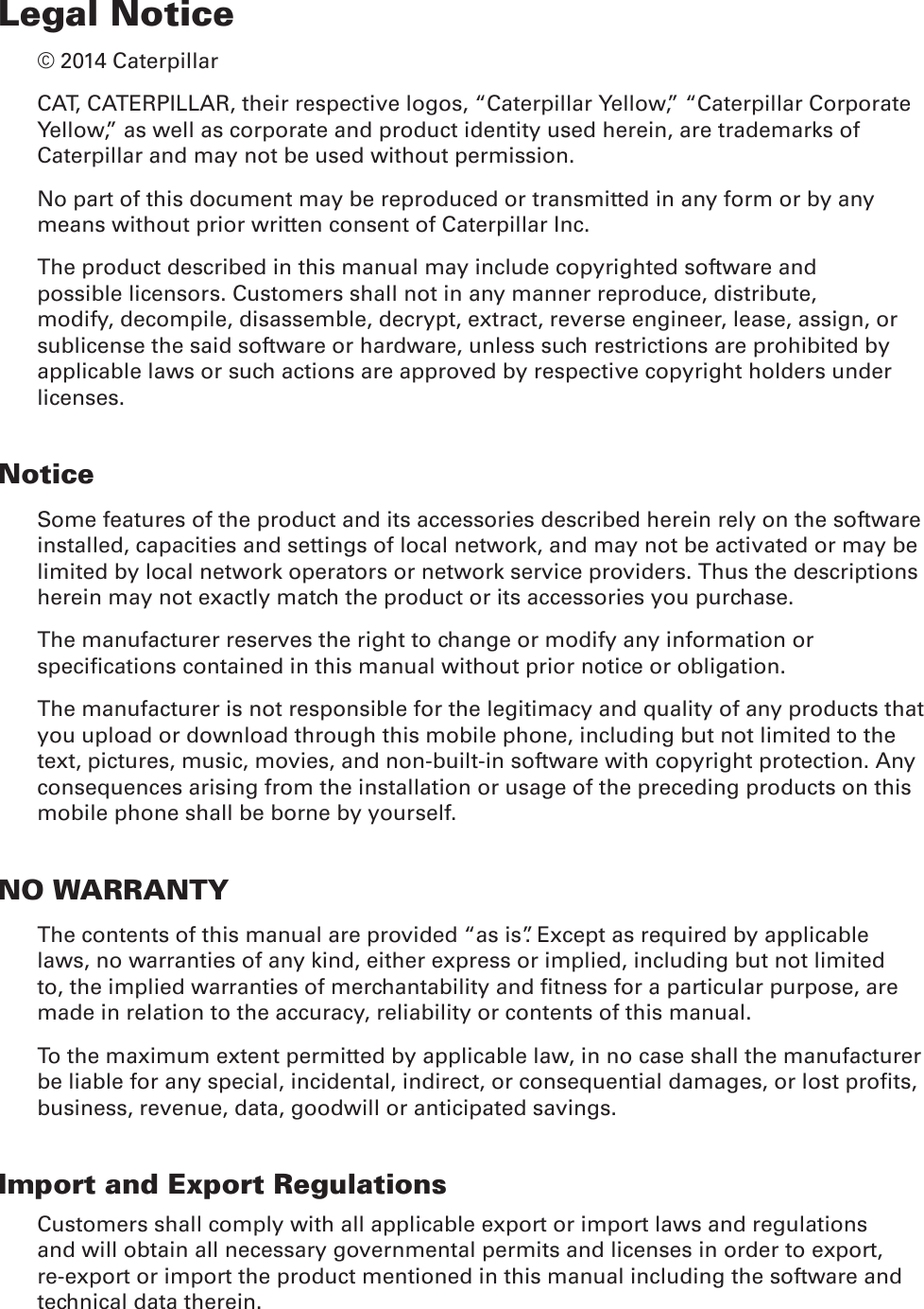 Legal Notice© 2014 CaterpillarCAT, CATERPILLAR, their respective logos, “Caterpillar Yellow,” “Caterpillar Corporate Yellow,” as well as corporate and product identity used herein, are trademarks of Caterpillar and may not be used without permission.No part of this document may be reproduced or transmitted in any form or by any means without prior written consent of Caterpillar Inc.The product described in this manual may include copyrighted software and possible licensors. Customers shall not in any manner reproduce, distribute, modify, decompile, disassemble, decrypt, extract, reverse engineer, lease, assign, or sublicense the said software or hardware, unless such restrictions are prohibited by applicable laws or such actions are approved by respective copyright holders under licenses.NoticeSome features of the product and its accessories described herein rely on the software installed, capacities and settings of local network, and may not be activated or may be limited by local network operators or network service providers. Thus the descriptions herein may not exactly match the product or its accessories you purchase.The manufacturer reserves the right to change or modify any information or specications contained in this manual without prior notice or obligation.The manufacturer is not responsible for the legitimacy and quality of any products that you upload or download through this mobile phone, including but not limited to the text, pictures, music, movies, and non-built-in software with copyright protection. Any consequences arising from the installation or usage of the preceding products on this mobile phone shall be borne by yourself.NO WARRANTYThe contents of this manual are provided “as is”. Except as required by applicable laws, no warranties of any kind, either express or implied, including but not limited to, the implied warranties of merchantability and tness for a particular purpose, are made in relation to the accuracy, reliability or contents of this manual.To the maximum extent permitted by applicable law, in no case shall the manufacturer be liable for any special, incidental, indirect, or consequential damages, or lost prots, business, revenue, data, goodwill or anticipated savings.Import and Export RegulationsCustomers shall comply with all applicable export or import laws and regulations and will obtain all necessary governmental permits and licenses in order to export, re-export or import the product mentioned in this manual including the software and technical data therein.