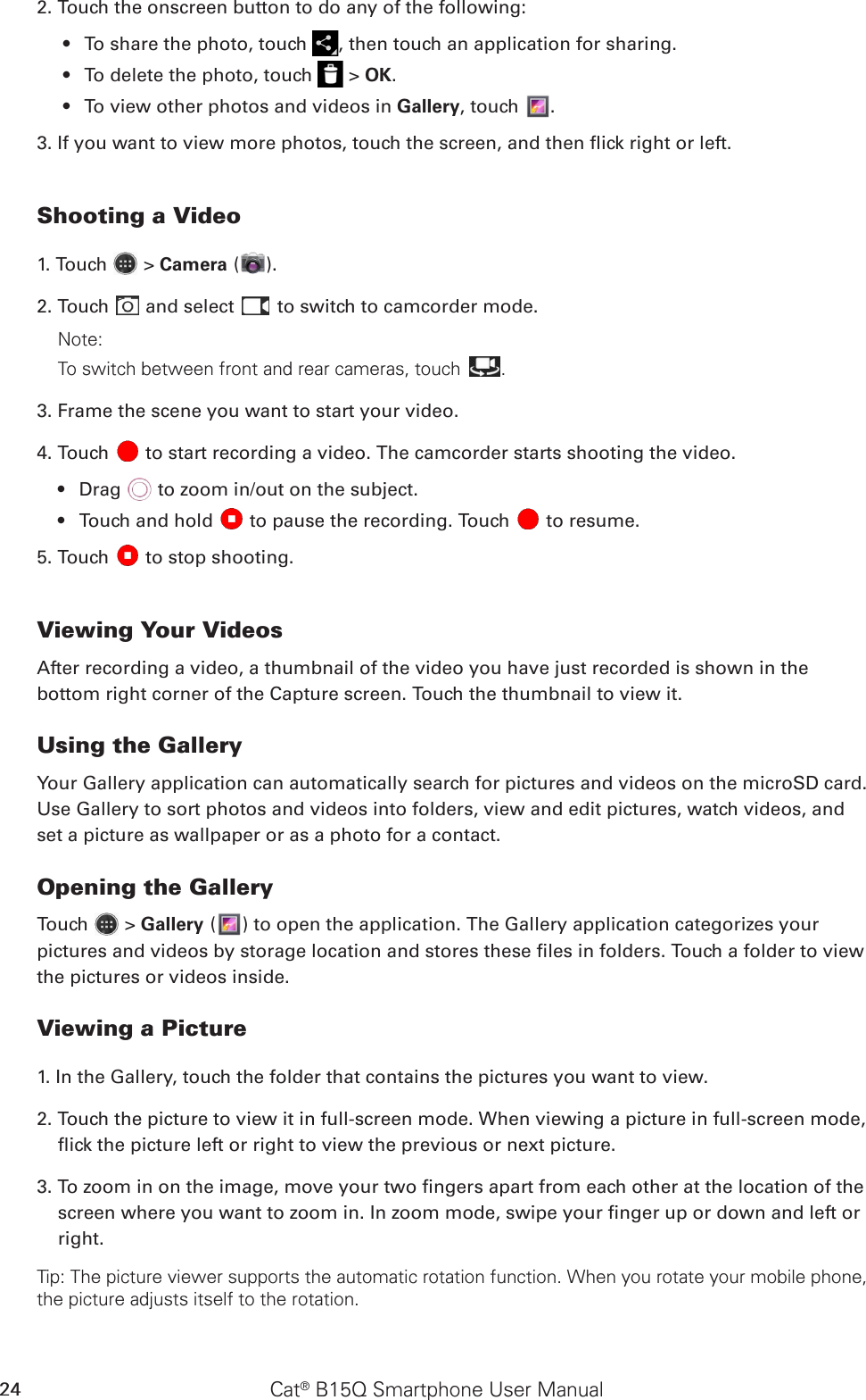 Cat® B15Q Smartphone User Manual242. Touch the onscreen button to do any of the following:To share the photo, touch •  , then touch an application for sharing.To delete the photo, touch •   &gt; OK.To view other photos and videos in •  Gallery, touch  .3. If you want to view more photos, touch the screen, and then ick right or left.Shooting a Video1. Touch   &gt; Camera ( ).2. Touch   and select   to switch to camcorder mode.Note: To switch between front and rear cameras, touch .3. Frame the scene you want to start your video.4. Touch   to start recording a video. The camcorder starts shooting the video.Drag •   to zoom in/out on the subject.Touch and hold •   to pause the recording. Touch   to resume.5. Touch   to stop shooting.Viewing Your VideosAfter recording a video, a thumbnail of the video you have just recorded is shown in the bottom right corner of the Capture screen. Touch the thumbnail to view it.Using the GalleryYour Gallery application can automatically search for pictures and videos on the microSD card. Use Gallery to sort photos and videos into folders, view and edit pictures, watch videos, and set a picture as wallpaper or as a photo for a contact.Opening the GalleryTouch   &gt; Gallery ( ) to open the application. The Gallery application categorizes your pictures and videos by storage location and stores these les in folders. Touch a folder to view the pictures or videos inside.Viewing a Picture1. In the Gallery, touch the folder that contains the pictures you want to view.2. Touch the picture to view it in full-screen mode. When viewing a picture in full-screen mode, ick the picture left or right to view the previous or next picture.3. To zoom in on the image, move your two ngers apart from each other at the location of the screen where you want to zoom in. In zoom mode, swipe your nger up or down and left or right.Tip: The picture viewer supports the automatic rotation function. When you rotate your mobile phone, the picture adjusts itself to the rotation.