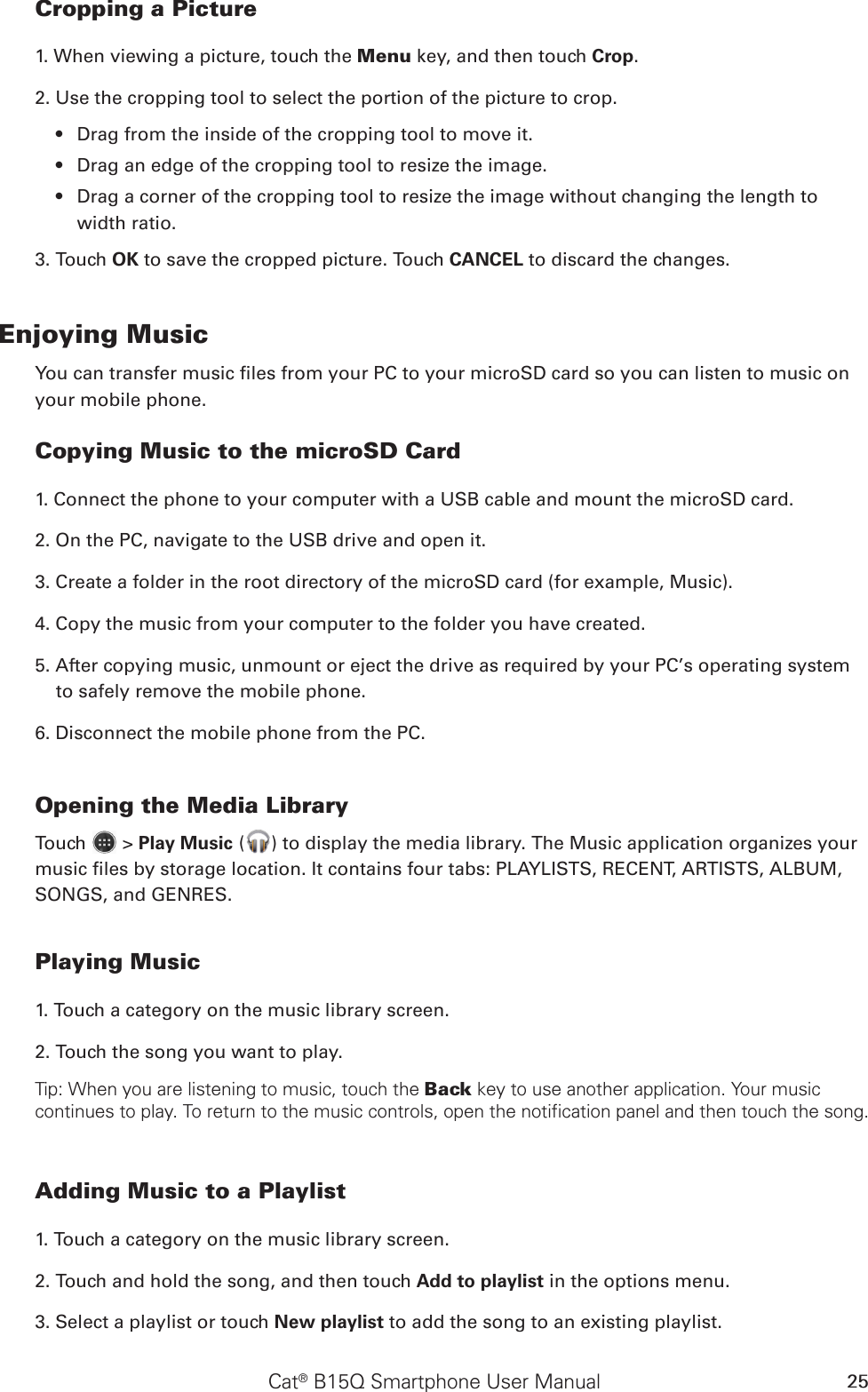 Cat® B15Q Smartphone User Manual 25Cropping a Picture1. When viewing a picture, touch the Menu key, and then touch Crop. 2. Use the cropping tool to select the portion of the picture to crop.Drag from the inside of the cropping tool to move it.• Drag an edge of the cropping tool to resize the image.• Drag a corner of the cropping tool to resize the image without changing the length to • width ratio.3. Touch OK to save the cropped picture. Touch CANCEL to discard the changes.Enjoying MusicYou can transfer music les from your PC to your microSD card so you can listen to music on your mobile phone.Copying Music to the microSD Card1. Connect the phone to your computer with a USB cable and mount the microSD card.2. On the PC, navigate to the USB drive and open it.3. Create a folder in the root directory of the microSD card (for example, Music).4. Copy the music from your computer to the folder you have created.5. After copying music, unmount or eject the drive as required by your PC’s operating system to safely remove the mobile phone.6. Disconnect the mobile phone from the PC.Opening the Media LibraryTouch   &gt; Play Music ( ) to display the media library. The Music application organizes your music les by storage location. It contains four tabs: PLAYLISTS, RECENT, ARTISTS, ALBUM, SONGS, and GENRES.Playing Music1. Touch a category on the music library screen.2. Touch the song you want to play.Tip: When you are listening to music, touch the Back key to use another application. Your music continues to play. To return to the music controls, open the notification panel and then touch the song.Adding Music to a Playlist1. Touch a category on the music library screen.2. Touch and hold the song, and then touch Add to playlist in the options menu.3. Select a playlist or touch New playlist to add the song to an existing playlist.