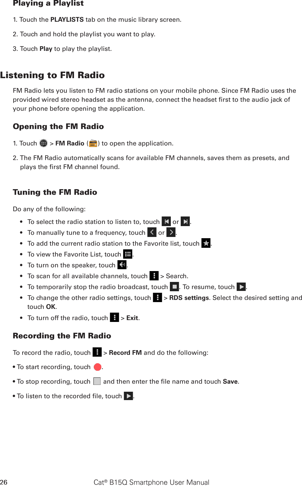 Cat® B15Q Smartphone User Manual26Playing a Playlist1. Touch the PLAYLISTS tab on the music library screen.2. Touch and hold the playlist you want to play.3. Touch Play to play the playlist.Listening to FM RadioFM Radio lets you listen to FM radio stations on your mobile phone. Since FM Radio uses the provided wired stereo headset as the antenna, connect the headset rst to the audio jack of your phone before opening the application.Opening the FM Radio1. Touch   &gt; FM Radio ( ) to open the application.2. The FM Radio automatically scans for available FM channels, saves them as presets, and plays the rst FM channel found.Tuning the FM RadioDo any of the following:To select the radio station to listen to, touch •   or  .To manually tune to a frequency, touch •   or  .To add the current radio station to the Favorite list, touch •  .To view the Favorite List, touch •  .To turn on the speaker, touch •  .To scan for all available channels, touch •   &gt; Search.To temporarily stop the radio broadcast, touch •  . To resume, touch  .To change the other radio settings, touch •   &gt; RDS settings. Select the desired setting and touch OK.To turn off the radio, touch •   &gt; Exit. Recording the FM RadioTo record the radio, touch   &gt; Record FM and do the following:• To start recording, touch  .• To stop recording, touch   and then enter the le name and touch Save.• To listen to the recorded le, touch  .