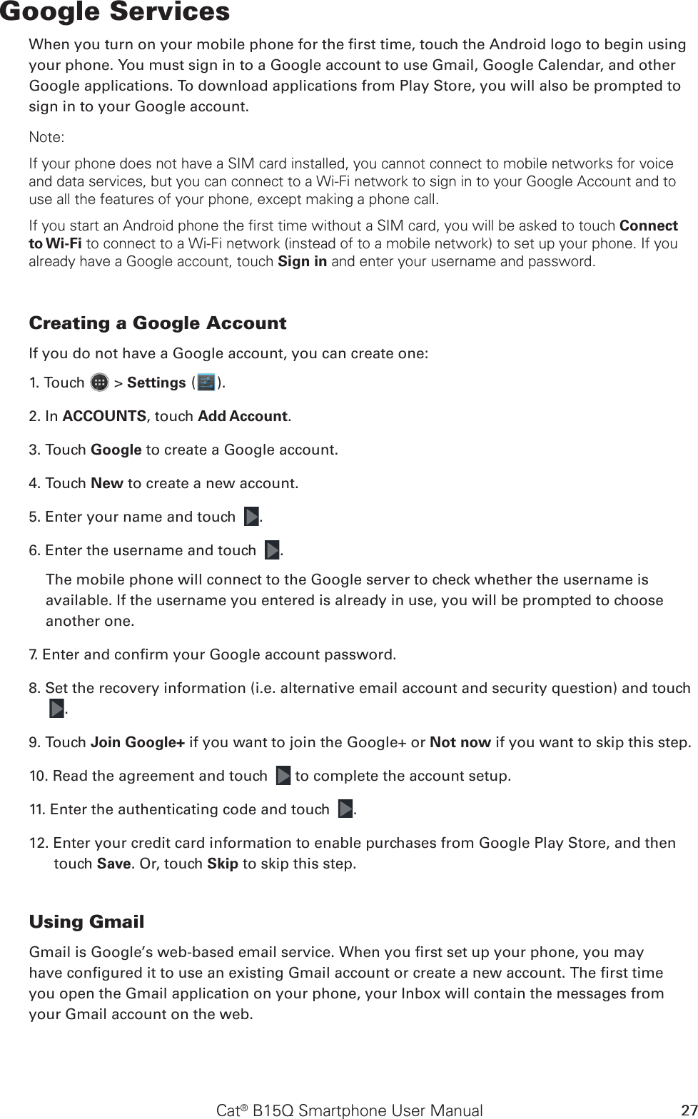 Cat® B15Q Smartphone User Manual 27Google ServicesWhen you turn on your mobile phone for the rst time, touch the Android logo to begin using your phone. You must sign in to a Google account to use Gmail, Google Calendar, and other Google applications. To download applications from Play Store, you will also be prompted to sign in to your Google account.Note:If your phone does not have a SIM card installed, you cannot connect to mobile networks for voice and data services, but you can connect to a Wi-Fi network to sign in to your Google Account and to use all the features of your phone, except making a phone call.If you start an Android phone the first time without a SIM card, you will be asked to touch Connect to Wi-Fi to connect to a Wi-Fi network (instead of to a mobile network) to set up your phone. If you already have a Google account, touch Sign in and enter your username and password.Creating a Google AccountIf you do not have a Google account, you can create one:1. Touch   &gt; Settings ( ).2. In ACCOUNTS, touch Add Account.3. Touch Google to create a Google account.4. Touch New to create a new account.5. Enter your name and touch  .6. Enter the username and touch  .The mobile phone will connect to the Google server to check whether the username is available. If the username you entered is already in use, you will be prompted to choose another one.7. Enter and conrm your Google account password.8. Set the recovery information (i.e. alternative email account and security question) and touch .9. Touch Join Google+ if you want to join the Google+ or Not now if you want to skip this step.10. Read the agreement and touch   to complete the account setup.11. Enter the authenticating code and touch  .12. Enter your credit card information to enable purchases from Google Play Store, and then touch Save. Or, touch Skip to skip this step. Using GmailGmail is Google’s web-based email service. When you rst set up your phone, you mayhave congured it to use an existing Gmail account or create a new account. The rst timeyou open the Gmail application on your phone, your Inbox will contain the messages fromyour Gmail account on the web.