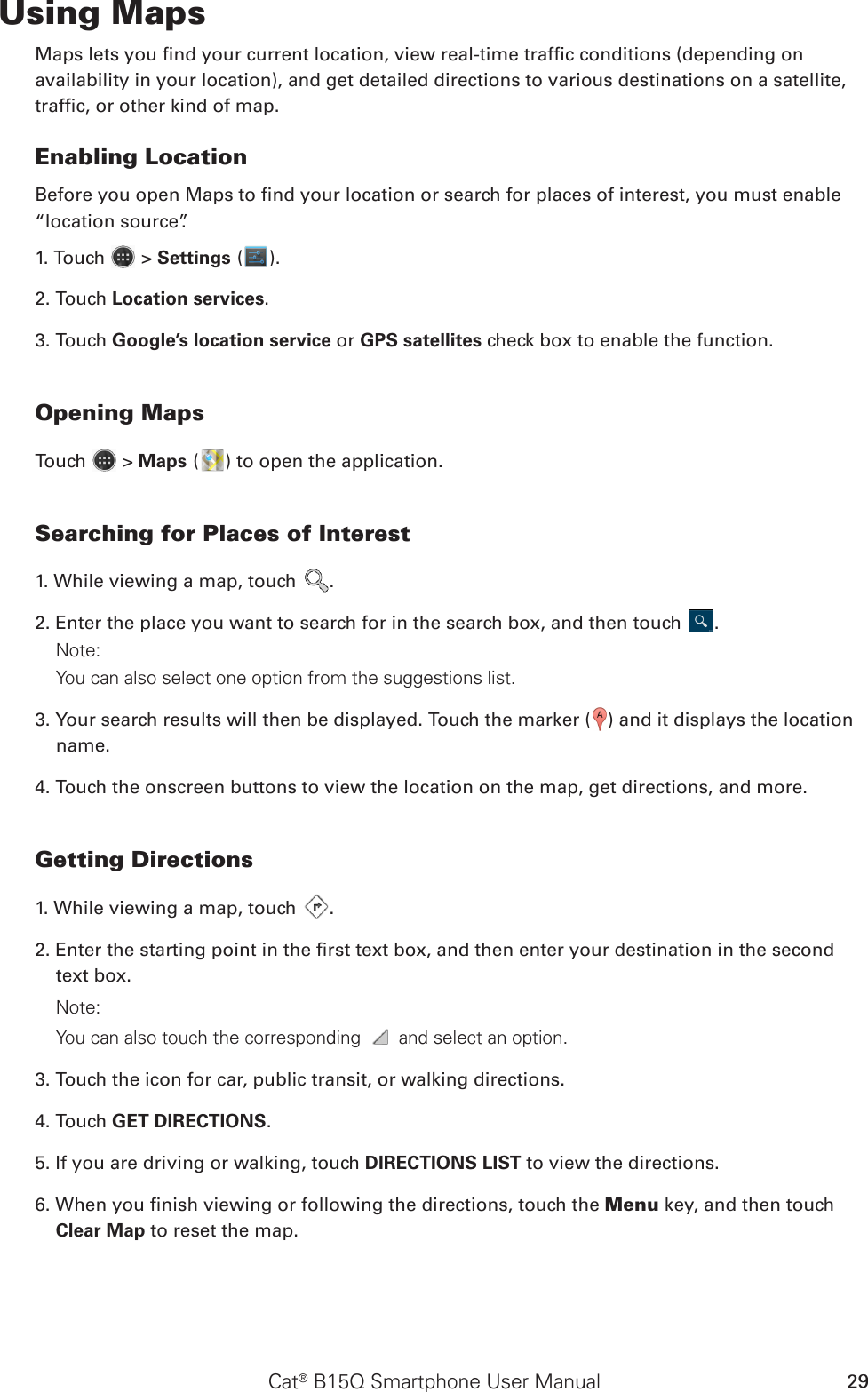 Cat® B15Q Smartphone User Manual 29Using MapsMaps lets you nd your current location, view real-time trafc conditions (depending onavailability in your location), and get detailed directions to various destinations on a satellite,trafc, or other kind of map.Enabling LocationBefore you open Maps to nd your location or search for places of interest, you must enable “location source”.1. Touch   &gt; Settings ( ).2. Touch Location services.3. Touch Google’s location service or GPS satellites check box to enable the function.Opening MapsTouch   &gt; Maps ( ) to open the application.Searching for Places of Interest1. While viewing a map, touch  .2. Enter the place you want to search for in the search box, and then touch  .Note: You can also select one option from the suggestions list.3. Your search results will then be displayed. Touch the marker ( ) and it displays the location name.4. Touch the onscreen buttons to view the location on the map, get directions, and more.Getting Directions1. While viewing a map, touch  .2. Enter the starting point in the rst text box, and then enter your destination in the second text box. Note: You can also touch the corresponding   and select an option.3. Touch the icon for car, public transit, or walking directions.4. Touch GET DIRECTIONS. 5. If you are driving or walking, touch DIRECTIONS LIST to view the directions.6. When you nish viewing or following the directions, touch the Menu key, and then touch Clear Map to reset the map.