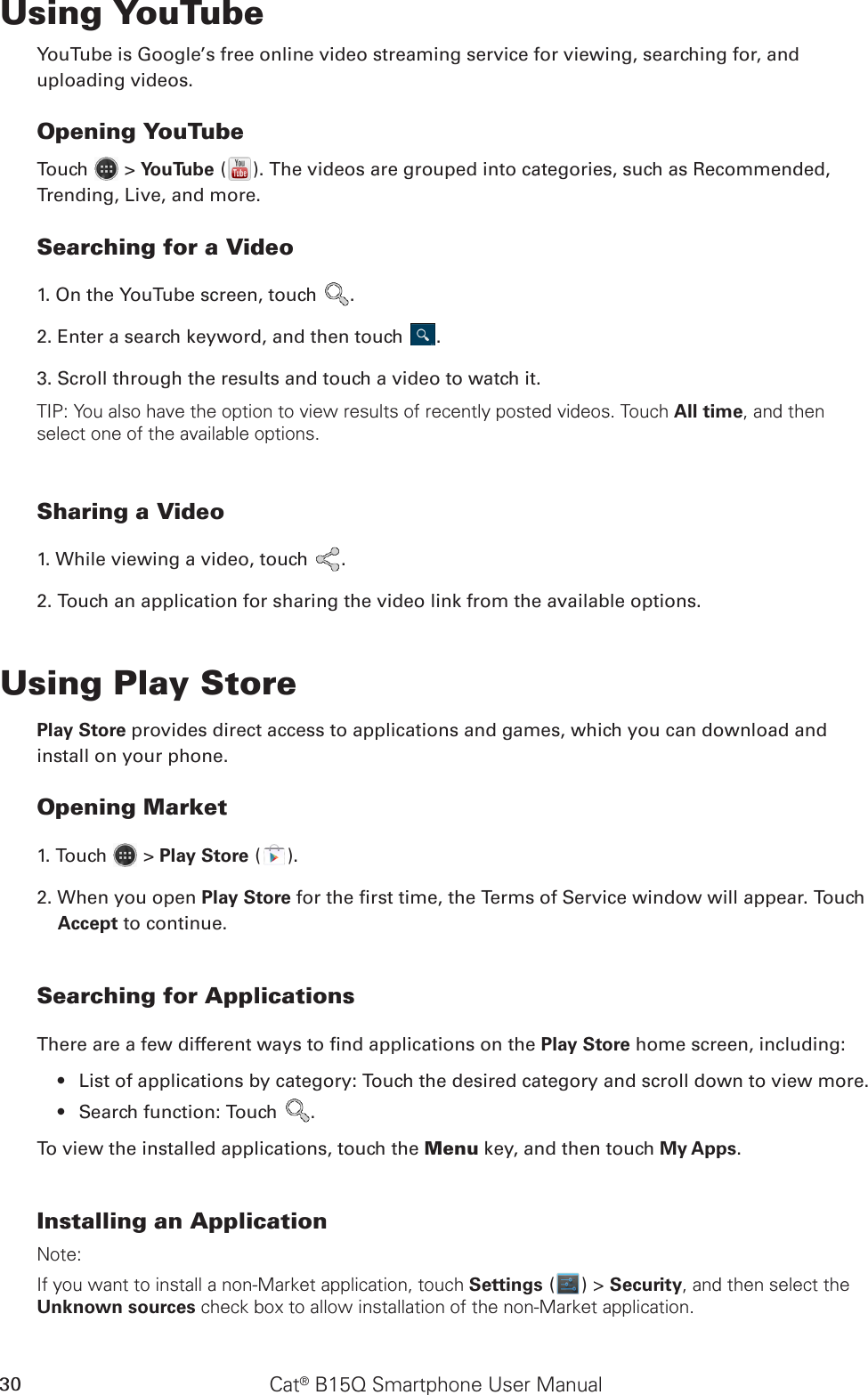 Cat® B15Q Smartphone User Manual30Using YouTubeYouTube is Google’s free online video streaming service for viewing, searching for, and uploading videos.Opening YouTubeTouch   &gt; YouTube ( ). The videos are grouped into categories, such as Recommended, Trending, Live, and more.Searching for a Video1. On the YouTube screen, touch  .2. Enter a search keyword, and then touch  .3. Scroll through the results and touch a video to watch it.TIP: You also have the option to view results of recently posted videos. Touch All time, and then select one of the available options.Sharing a Video1. While viewing a video, touch  .2. Touch an application for sharing the video link from the available options.Using Play StorePlay Store provides direct access to applications and games, which you can download and install on your phone.Opening Market1. Touch   &gt; Play Store ( ).2. When you open Play Store for the rst time, the Terms of Service window will appear. Touch Accept to continue.Searching for ApplicationsThere are a few different ways to nd applications on the Play Store home screen, including:List of applications by category: Touch the desired category and scroll down to view more.• Search function: Touch •  .To view the installed applications, touch the Menu key, and then touch My Apps.Installing an ApplicationNote:If you want to install a non-Market application, touch Settings ( ) &gt; Security, and then select the Unknown sources check box to allow installation of the non-Market application.