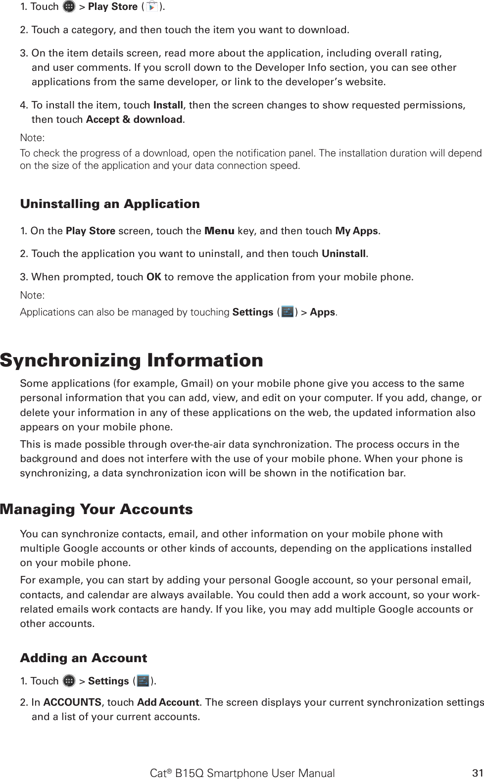 Cat® B15Q Smartphone User Manual 311. Touch   &gt; Play Store ( ).2. Touch a category, and then touch the item you want to download.3. On the item details screen, read more about the application, including overall rating, and user comments. If you scroll down to the Developer Info section, you can see other applications from the same developer, or link to the developer’s website.4. To install the item, touch Install, then the screen changes to show requested permissions, then touch Accept &amp; download.Note:To check the progress of a download, open the notification panel. The installation duration will depend on the size of the application and your data connection speed. Uninstalling an Application1. On the Play Store screen, touch the Menu key, and then touch My Apps.2. Touch the application you want to uninstall, and then touch Uninstall.3. When prompted, touch OK to remove the application from your mobile phone.Note:Applications can also be managed by touching Settings ( ) &gt; Apps.Synchronizing InformationSome applications (for example, Gmail) on your mobile phone give you access to the same personal information that you can add, view, and edit on your computer. If you add, change, or delete your information in any of these applications on the web, the updated information also appears on your mobile phone.This is made possible through over-the-air data synchronization. The process occurs in the background and does not interfere with the use of your mobile phone. When your phone is synchronizing, a data synchronization icon will be shown in the notication bar.Managing Your AccountsYou can synchronize contacts, email, and other information on your mobile phone with multiple Google accounts or other kinds of accounts, depending on the applications installed on your mobile phone.For example, you can start by adding your personal Google account, so your personal email, contacts, and calendar are always available. You could then add a work account, so your work-related emails work contacts are handy. If you like, you may add multiple Google accounts or other accounts.Adding an Account1. Touch   &gt; Settings ( ).2. In ACCOUNTS, touch Add Account. The screen displays your current synchronization settings and a list of your current accounts.