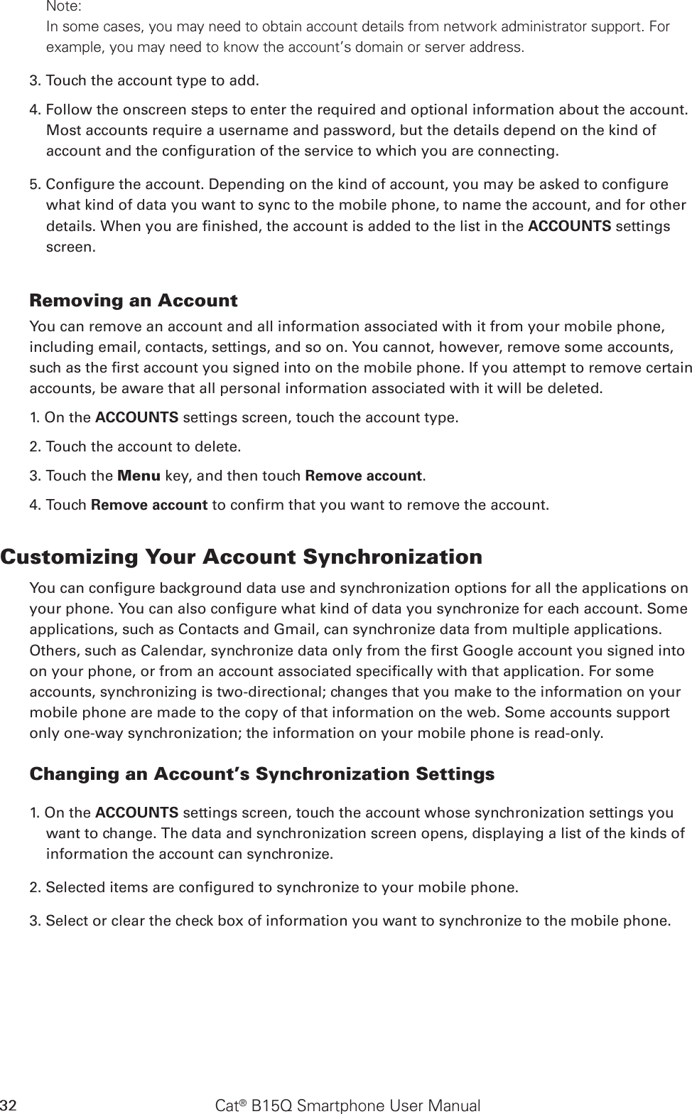 Cat® B15Q Smartphone User Manual32Note: In some cases, you may need to obtain account details from network administrator support. For example, you may need to know the account’s domain or server address.3. Touch the account type to add.4. Follow the onscreen steps to enter the required and optional information about the account. Most accounts require a username and password, but the details depend on the kind of account and the conguration of the service to which you are connecting.5. Congure the account. Depending on the kind of account, you may be asked to congure what kind of data you want to sync to the mobile phone, to name the account, and for other details. When you are nished, the account is added to the list in the ACCOUNTS settings screen.Removing an AccountYou can remove an account and all information associated with it from your mobile phone, including email, contacts, settings, and so on. You cannot, however, remove some accounts, such as the rst account you signed into on the mobile phone. If you attempt to remove certain accounts, be aware that all personal information associated with it will be deleted.1. On the ACCOUNTS settings screen, touch the account type.2. Touch the account to delete.3. Touch the Menu key, and then touch Remove account.4. Touch Remove account to conrm that you want to remove the account.Customizing Your Account SynchronizationYou can congure background data use and synchronization options for all the applications on your phone. You can also congure what kind of data you synchronize for each account. Some applications, such as Contacts and Gmail, can synchronize data from multiple applications. Others, such as Calendar, synchronize data only from the rst Google account you signed into on your phone, or from an account associated specically with that application. For some accounts, synchronizing is two-directional; changes that you make to the information on your mobile phone are made to the copy of that information on the web. Some accounts support only one-way synchronization; the information on your mobile phone is read-only.Changing an Account’s Synchronization Settings1. On the ACCOUNTS settings screen, touch the account whose synchronization settings you want to change. The data and synchronization screen opens, displaying a list of the kinds of information the account can synchronize.2. Selected items are congured to synchronize to your mobile phone.3. Select or clear the check box of information you want to synchronize to the mobile phone.