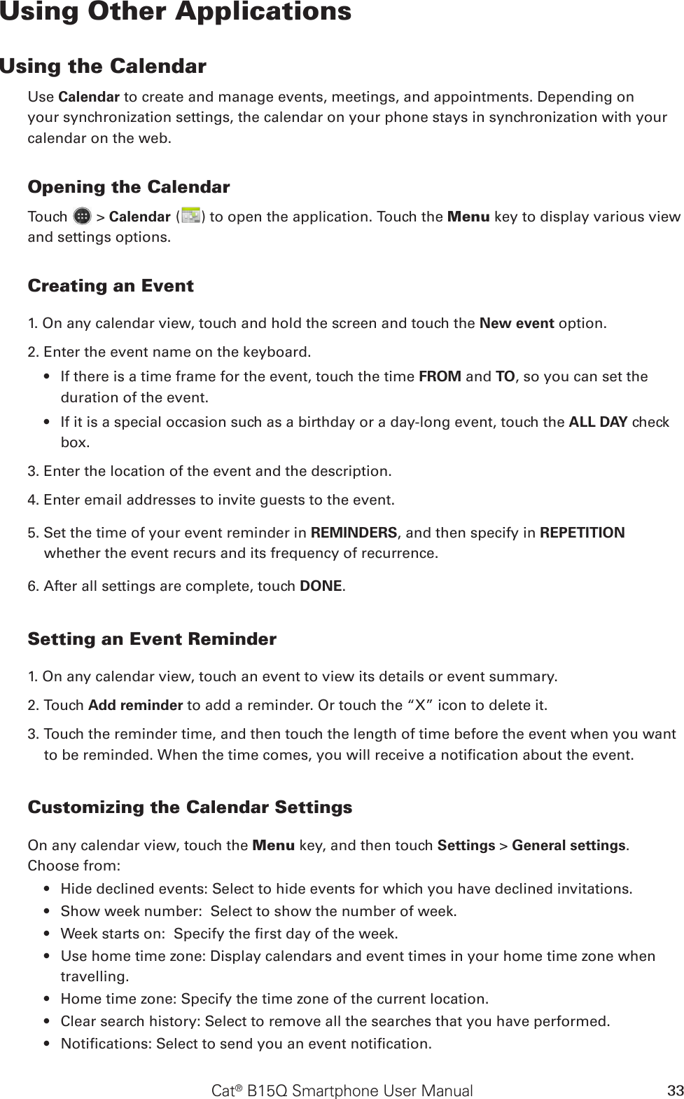 Cat® B15Q Smartphone User Manual 33Using Other ApplicationsUsing the CalendarUse Calendar to create and manage events, meetings, and appointments. Depending on your synchronization settings, the calendar on your phone stays in synchronization with your calendar on the web.Opening the CalendarTouch   &gt; Calendar ( ) to open the application. Touch the Menu key to display various view and settings options.Creating an Event1. On any calendar view, touch and hold the screen and touch the New event option.2. Enter the event name on the keyboard.If there is a time frame for the event, touch the time •  FROM and TO, so you can set the duration of the event.If it is a special occasion such as a birthday or a day-long event, touch the •  ALL DAY check box.3. Enter the location of the event and the description.4. Enter email addresses to invite guests to the event.5. Set the time of your event reminder in REMINDERS, and then specify in REPETITION whether the event recurs and its frequency of recurrence.6. After all settings are complete, touch DONE.Setting an Event Reminder1. On any calendar view, touch an event to view its details or event summary.2. Touch Add reminder to add a reminder. Or touch the “X” icon to delete it.3. Touch the reminder time, and then touch the length of time before the event when you want to be reminded. When the time comes, you will receive a notication about the event.Customizing the Calendar SettingsOn any calendar view, touch the Menu key, and then touch Settings &gt; General settings. Choose from:Hide declined events: Select to hide events for which you have declined invitations.• Show week number:  Select to show the number of week.• Week starts on:  Specify the rst day of the week.• Use home time zone: Display calendars and event times in your home time zone when • travelling.Home time zone: Specify the time zone of the current location.• Clear search history: Select to remove all the searches that you have performed.• Notications: Select to send you an event notication.• 