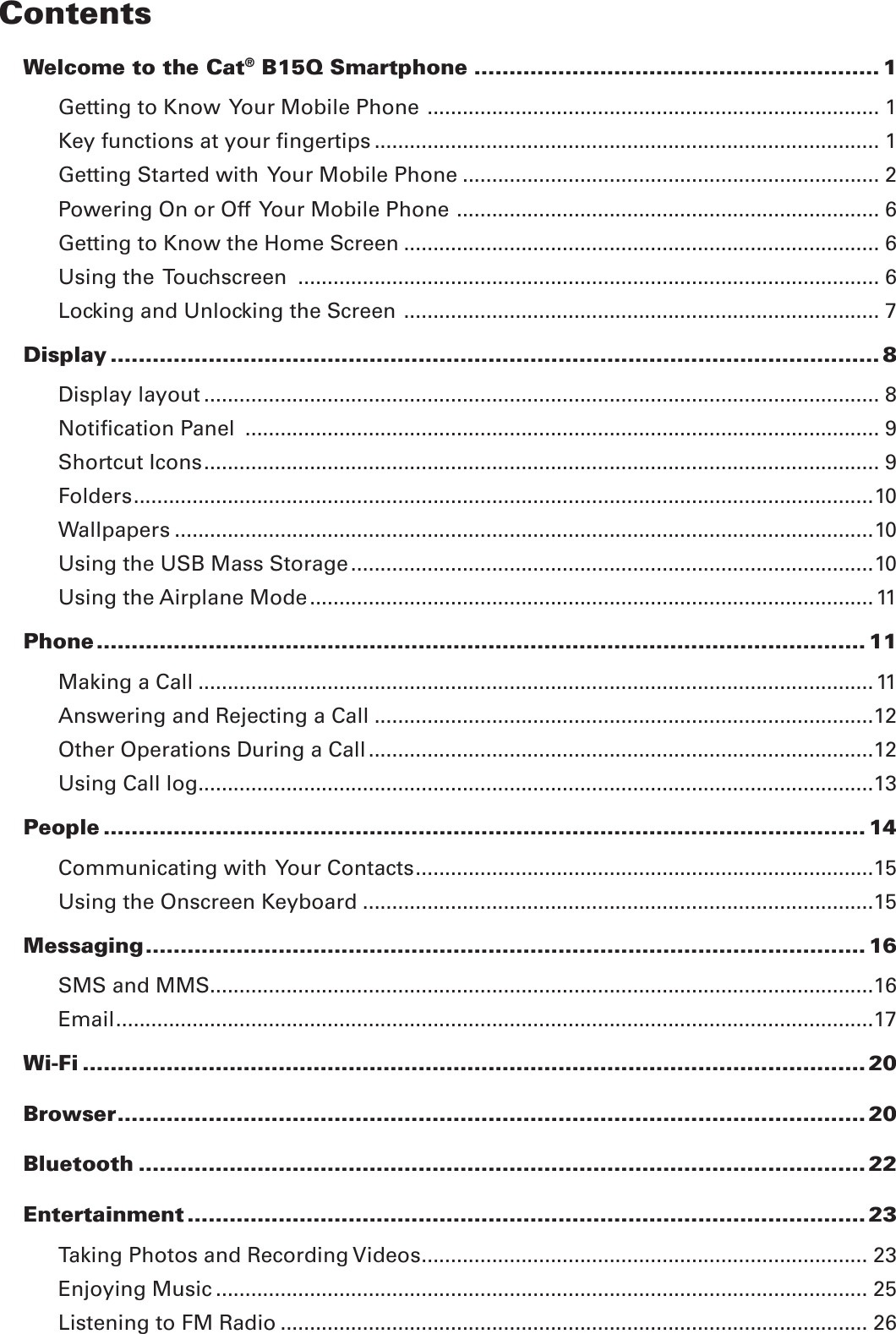 ContentsWelcome to the Cat® B15Q Smartphone .......................................................... 1Getting to Know  Your Mobile Phone  ............................................................................. 1Key functions at your ﬁngertips ...................................................................................... 1Getting Started with  Your Mobile Phone ....................................................................... 2Powering On or Off  Your Mobile Phone  ........................................................................ 6Getting to Know the Home Screen ................................................................................. 6Using the  Touchscreen  ................................................................................................... 6Locking and Unlocking the Screen  ................................................................................. 7Display .............................................................................................................. 8Display layout ................................................................................................................... 8Notiﬁcation Panel  ............................................................................................................ 9Shortcut Icons ................................................................................................................... 9Folders ..............................................................................................................................10Wallpapers .......................................................................................................................10Using the USB Mass Storage .........................................................................................10Using the Airplane Mode ................................................................................................ 11Phone .............................................................................................................. 11Making a Call ................................................................................................................... 11Answering and Rejecting a Call .....................................................................................12Other Operations During a Call ......................................................................................12Using Call log ...................................................................................................................13People ............................................................................................................. 14Communicating with  Your Contacts ..............................................................................15Using the Onscreen Keyboard .......................................................................................15Messaging .......................................................................................................16SMS and MMS .................................................................................................................16Email .................................................................................................................................17Wi-Fi ................................................................................................................ 20Browser ........................................................................................................... 20Bluetooth ........................................................................................................ 22Entertainment ................................................................................................. 23Taking Photos and Recording Videos ............................................................................ 23Enjoying Music ............................................................................................................... 25Listening to FM Radio .................................................................................................... 26