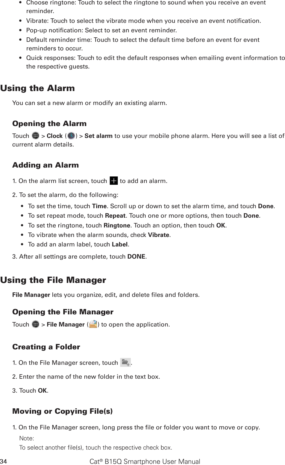 Cat® B15Q Smartphone User Manual34Choose ringtone: Touch to select the ringtone to sound when you receive an event • reminder.Vibrate: Touch to select the vibrate mode when you receive an event notication.• Pop-up notication: Select to set an event reminder.• Default reminder time: Touch to select the default time before an event for event • reminders to occur.Quick responses: Touch to edit the default responses when emailing event information to • the respective guests.Using the AlarmYou can set a new alarm or modify an existing alarm.Opening the AlarmTouch   &gt; Clock ( ) &gt; Set alarm to use your mobile phone alarm. Here you will see a list of current alarm details.Adding an Alarm1. On the alarm list screen, touch   to add an alarm.2. To set the alarm, do the following:To set the time, touch •  Time. Scroll up or down to set the alarm time, and touch Done.To set repeat mode, touch •  Repeat. Touch one or more options, then touch Done.To set the ringtone, touch •  Ringtone. Touch an option, then touch OK.To vibrate when the alarm sounds, check •  Vibrate.To add an alarm label, touch •  Label.3. After all settings are complete, touch DONE.Using the File ManagerFile Manager lets you organize, edit, and delete les and folders.Opening the File ManagerTouch   &gt; File Manager ( ) to open the application.Creating a Folder1. On the File Manager screen, touch .2. Enter the name of the new folder in the text box.3. Touch OK.Moving or Copying File(s)1. On the File Manager screen, long press the le or folder you want to move or copy.Note: To select another file(s), touch the respective check box. 