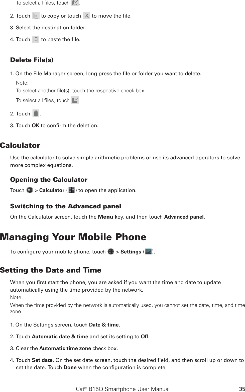 Cat® B15Q Smartphone User Manual 35To select all files, touch  .2. Touch   to copy or touch  to move the le.3. Select the destination folder.4. Touch  to paste the le.Delete File(s)1. On the File Manager screen, long press the le or folder you want to delete.Note: To select another file(s), touch the respective check box. To select all files, touch  .2. Touch .3. Touch OK to conrm the deletion.CalculatorUse the calculator to solve simple arithmetic problems or use its advanced operators to solve more complex equations.Opening the CalculatorTouch   &gt; Calculator ( ) to open the application.Switching to the Advanced panelOn the Calculator screen, touch the Menu key, and then touch Advanced panel.Managing Your Mobile PhoneTo congure your mobile phone, touch   &gt; Settings ( ).Setting the Date and TimeWhen you rst start the phone, you are asked if you want the time and date to update automatically using the time provided by the network.Note:When the time provided by the network is automatically used, you cannot set the date, time, and time zone.1. On the Settings screen, touch Date &amp; time.2. Touch Automatic date &amp; time and set its setting to Off. 3. Clear the Automatic time zone check box.4. Touch Set date. On the set date screen, touch the desired eld, and then scroll up or down to set the date. Touch Done when the conguration is complete.