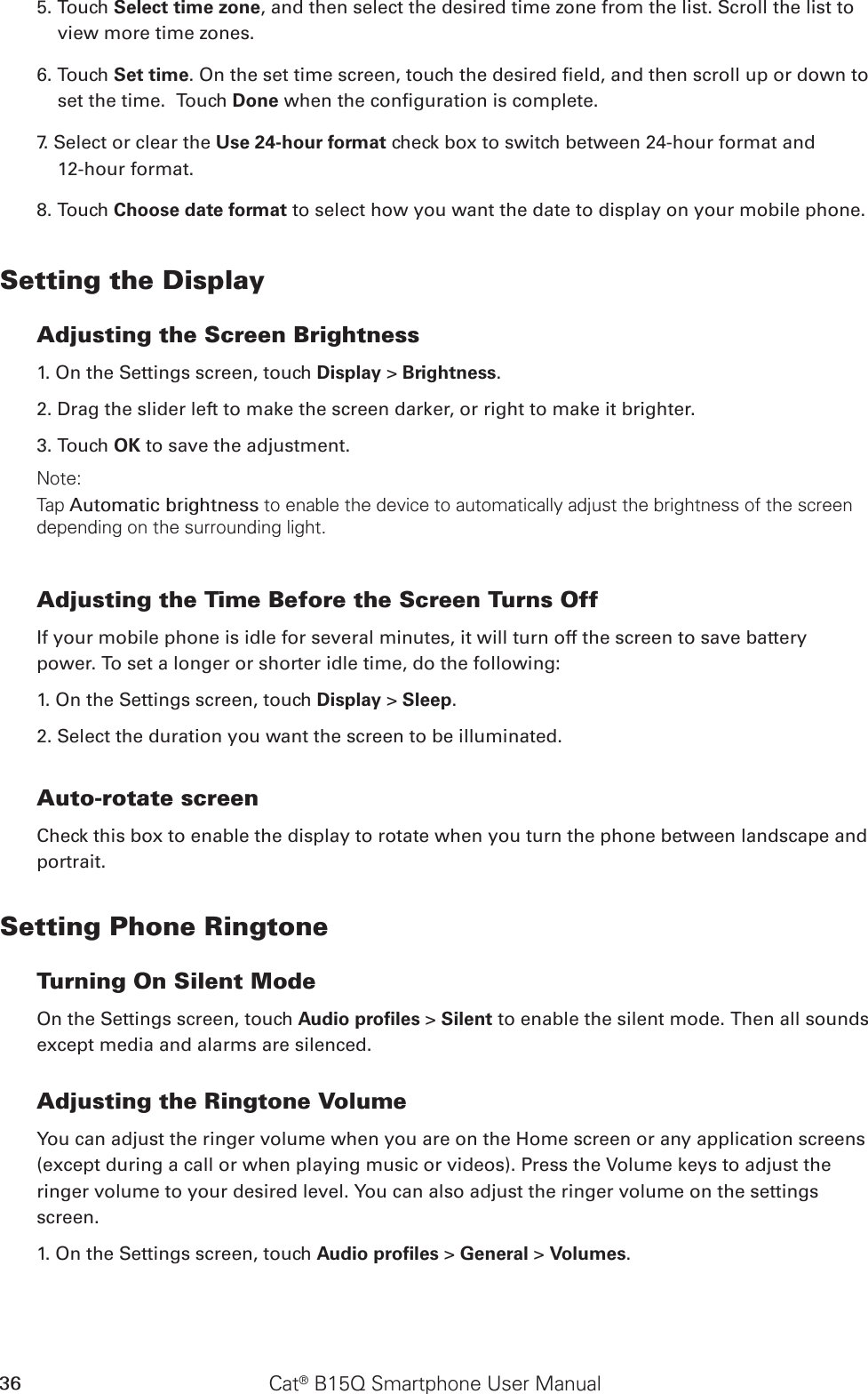 Cat® B15Q Smartphone User Manual365. Touch Select time zone, and then select the desired time zone from the list. Scroll the list to view more time zones.6. Touch Set time. On the set time screen, touch the desired eld, and then scroll up or down to set the time.  Touch Done when the conguration is complete.7. Select or clear the Use 24-hour format check box to switch between 24-hour format and  12-hour format.8. Touch Choose date format to select how you want the date to display on your mobile phone.Setting the DisplayAdjusting the Screen Brightness1. On the Settings screen, touch Display &gt; Brightness.2. Drag the slider left to make the screen darker, or right to make it brighter.3. Touch OK to save the adjustment.Note:Tap Automatic brightness to enable the device to automatically adjust the brightness of the screen depending on the surrounding light.Adjusting the Time Before the Screen Turns OffIf your mobile phone is idle for several minutes, it will turn off the screen to save battery power. To set a longer or shorter idle time, do the following:1. On the Settings screen, touch Display &gt; Sleep.2. Select the duration you want the screen to be illuminated.Auto-rotate screenCheck this box to enable the display to rotate when you turn the phone between landscape and portrait.Setting Phone RingtoneTurning On Silent ModeOn the Settings screen, touch Audio proﬁles &gt; Silent to enable the silent mode. Then all sounds except media and alarms are silenced.Adjusting the Ringtone VolumeYou can adjust the ringer volume when you are on the Home screen or any application screens (except during a call or when playing music or videos). Press the Volume keys to adjust the ringer volume to your desired level. You can also adjust the ringer volume on the settings screen.1. On the Settings screen, touch Audio proﬁles &gt; General &gt; Volumes.